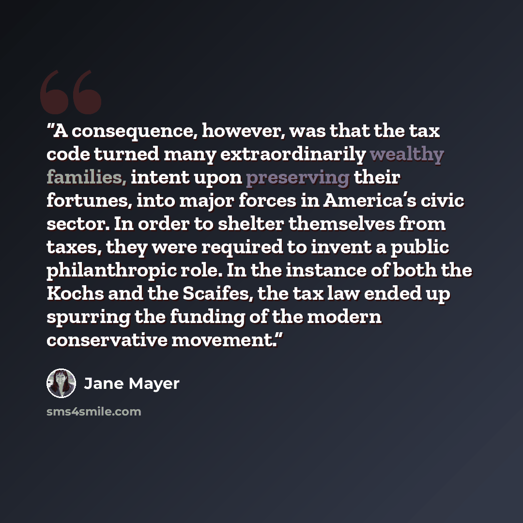 “A consequence, however, was that the tax code turned many extraordinarily wealthy families, intent upon preserving their fortunes, into major forces in America’s civic sector. In order to shelter themselves from taxes, they were required to invent a public philanthropic role. In the instance of…” quote by Jane Mayer