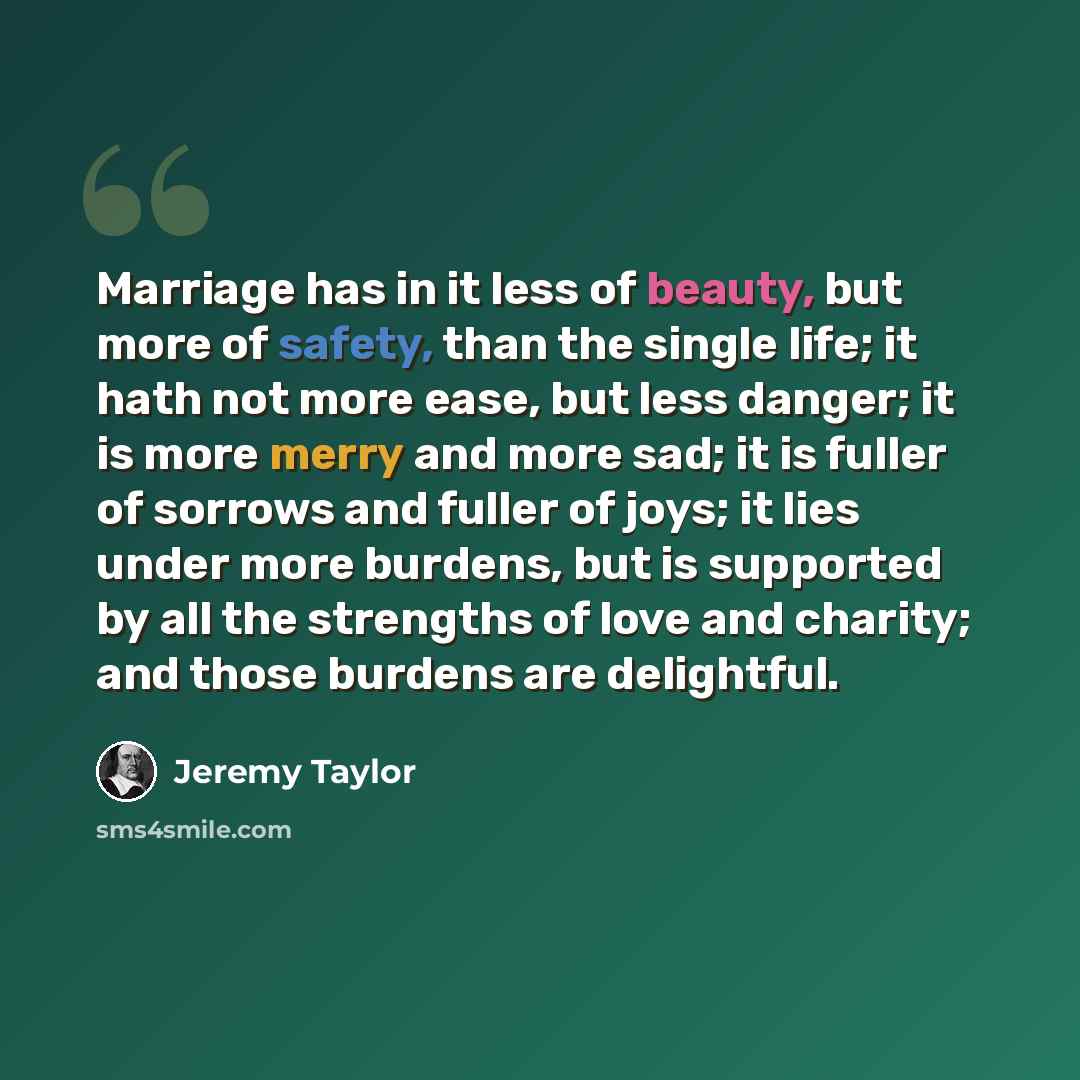 “Marriage has in it less of beauty, but more of safety, than the single life; it hath not more ease, but less danger; it is more merry and more sad; it is fuller of sorrows and fuller of joys; it lies under more burdens, but is supported by all the strengths of love and charity; and those burdens…” quote by Jeremy Taylor
