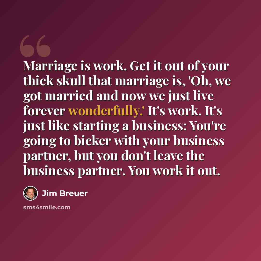 “Marriage is work. Get it out of your thick skull that marriage is, 'Oh, we got married and now we just live forever wonderfully.' It's work. It's just like starting a business: You're going to bicker with your business partner, but you don't leave the business partner. You work it out.” quote by Jim Breuer