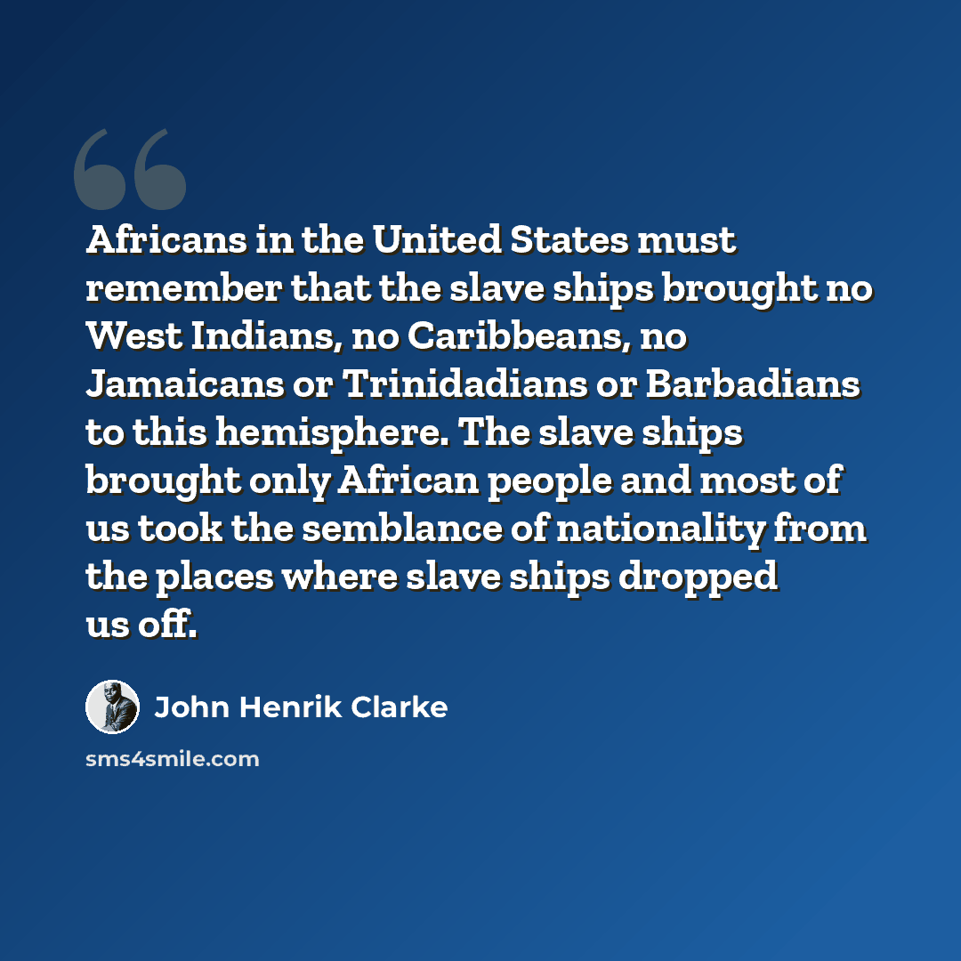 “Africans in the United States must remember that the slave ships brought no West Indians, no Caribbeans, no Jamaicans or Trinidadians or Barbadians to this hemisphere. The slave ships brought only African people and most of us took the semblance of nationality from the places where slave ships…” quote by John Henrik Clarke