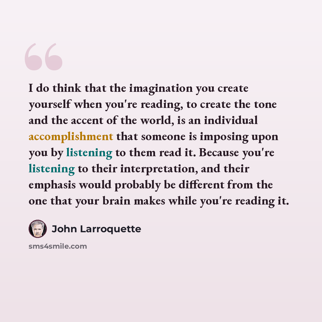 “I do think that the imagination you create yourself when you're reading, to create the tone and the accent of the world, is an individual accomplishment that someone is imposing upon you by listening to them read it. Because you're listening to their interpretation, and their emphasis would…” quote by John Larroquette