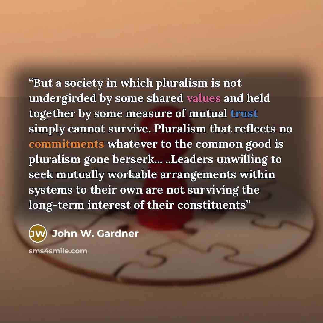 “But a society in which pluralism is not undergirded by some shared values and held together by some measure of mutual trust simply cannot survive. Pluralism that reflects no commitments whatever to the common good is pluralism gone berserk... ..Leaders unwilling to seek mutually workable…” quote by John W. Gardner
