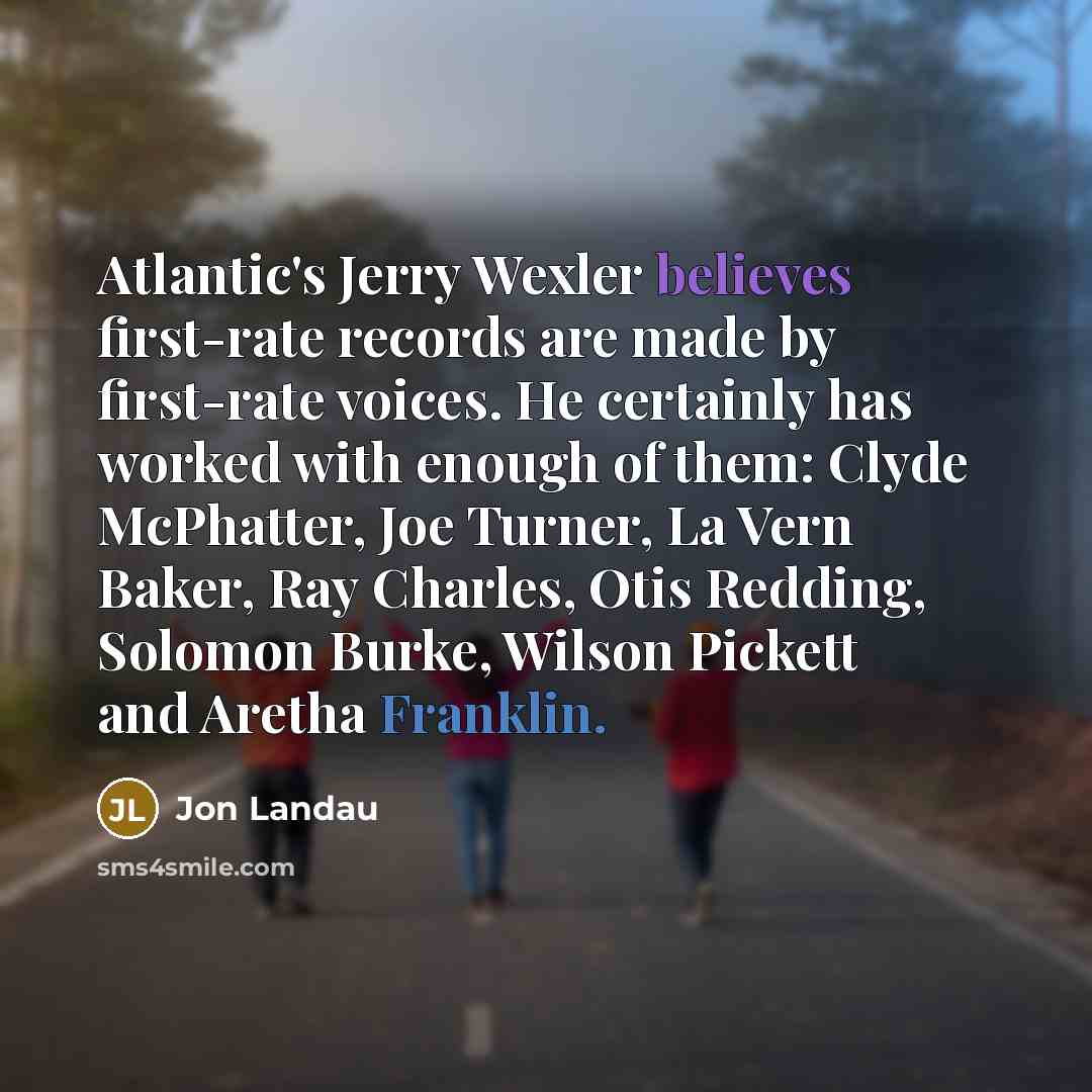 “Atlantic's Jerry Wexler believes first-rate records are made by first-rate voices. He certainly has worked with enough of them: Clyde McPhatter, Joe Turner, La Vern Baker, Ray Charles, Otis Redding, Solomon Burke, Wilson Pickett and Aretha Franklin.” quote by Jon Landau