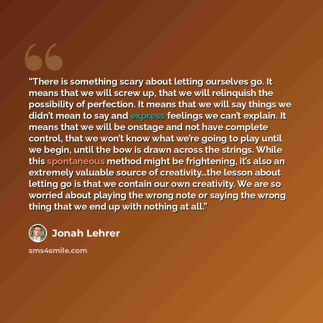 “There is something scary about letting ourselves go. It means that we will screw up, that we will relinquish the possibility of perfection. It means that we will say things we didn’t mean to say and express feelings we can’t explain. It means that we will be onstage and not have complete control…” quote by Jonah Lehrer