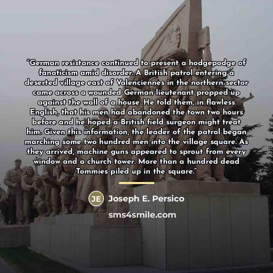 “German resistance continued to present a hodgepodge of fanaticism amid disorder. A British patrol entering a deserted village east of Valenciennes in the northern sector came across a wounded German lieutenant propped up against the wall of a house. He told them, in flawless English, that his men…” quote by Joseph E. Persico