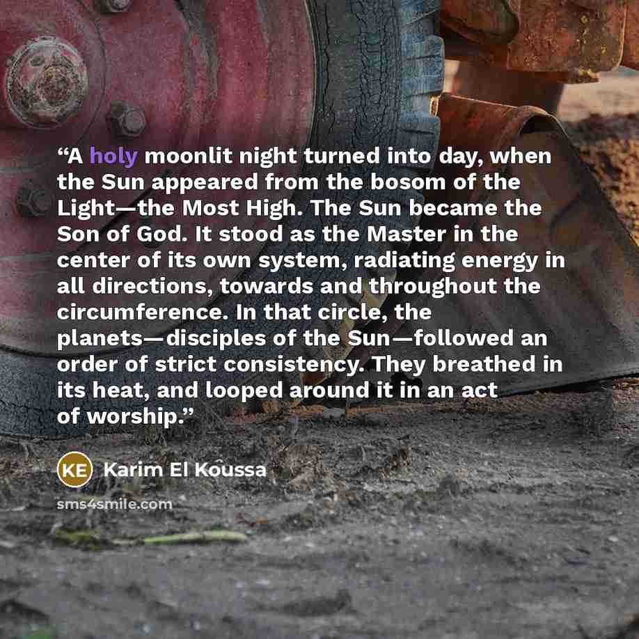 “A holy moonlit night turned into day, when the Sun appeared from the bosom of the Light—the Most High. The Sun became the Son of God. It stood as the Master in the center of its own system, radiating energy in all directions, towards and throughout the circumference. In that circle, the…” quote by Karim El Koussa