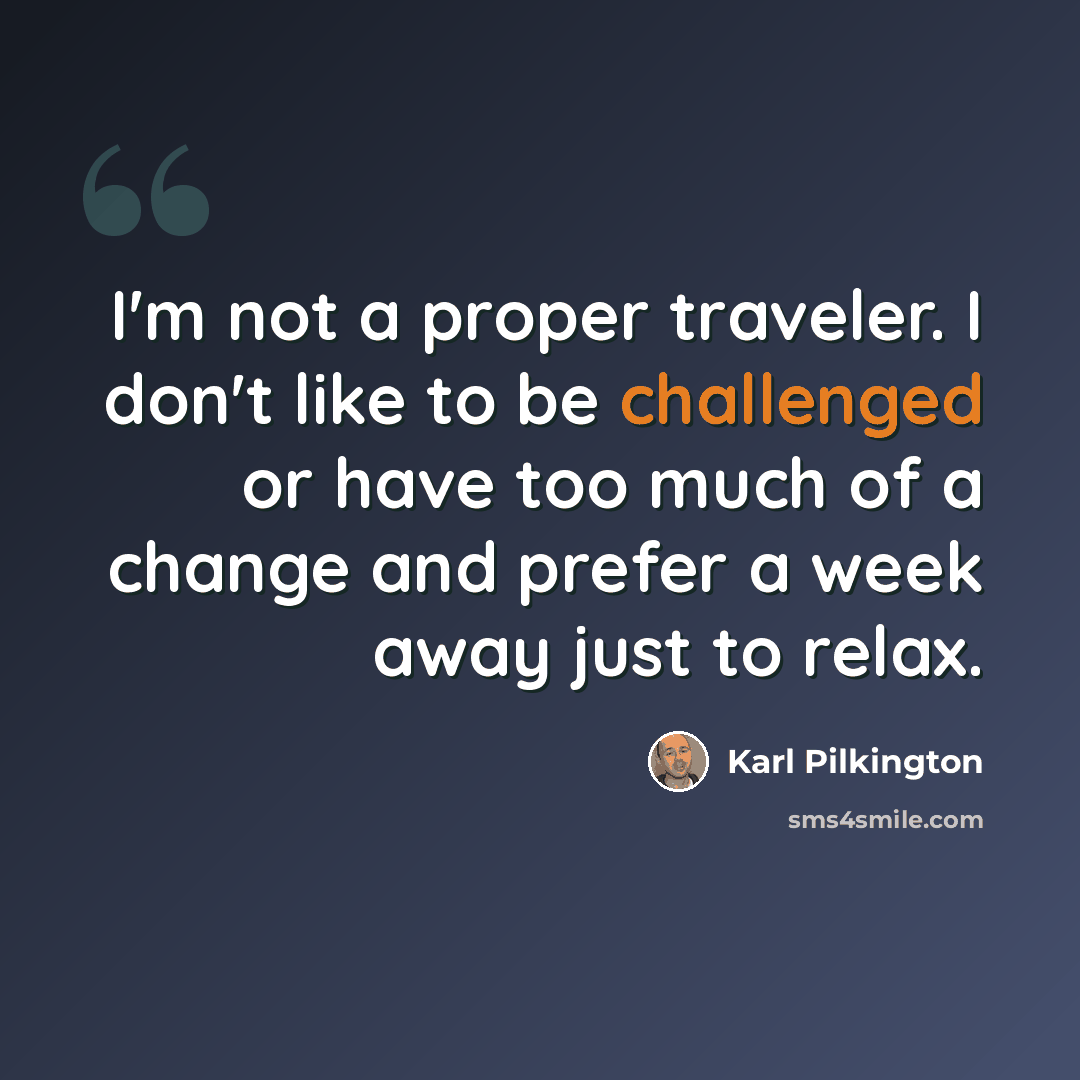 “I'm not a proper traveler. I don't like to be challenged or have too much of a change and prefer a week away just to relax.” quote by Karl Pilkington