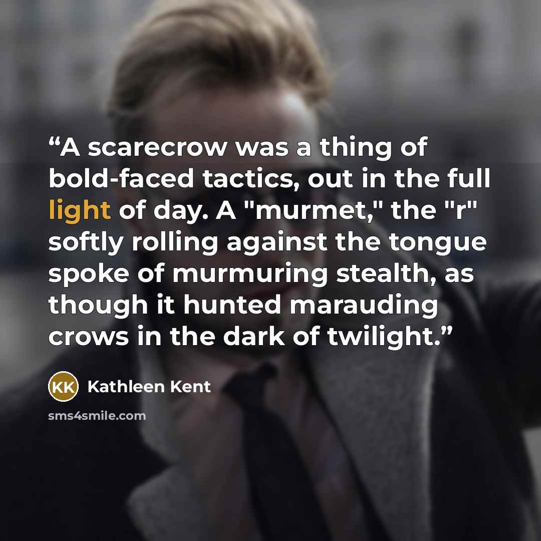 “A scarecrow was a thing of bold-faced tactics, out in the full light of day. A "murmet," the "r" softly rolling against the tongue spoke of murmuring stealth, as though it hunted marauding crows in the dark of twilight.” quote by Kathleen Kent