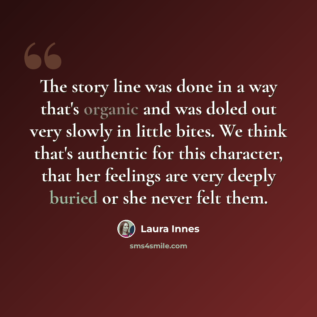 “The story line was done in a way that's organic and was doled out very slowly in little bites. We think that's authentic for this character, that her feelings are very deeply buried or she never felt them.” quote by Laura Innes