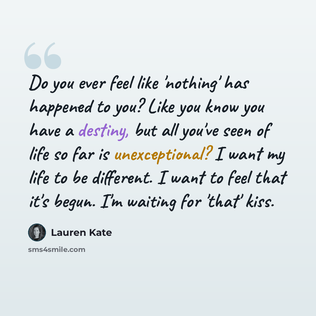 “Do you ever feel like 'nothing' has happened to you? Like you know you have a destiny, but all you've seen of life so far is unexceptional? I want my life to be different. I want to feel that it's begun. I'm waiting for 'that' kiss.” quote by Lauren Kate