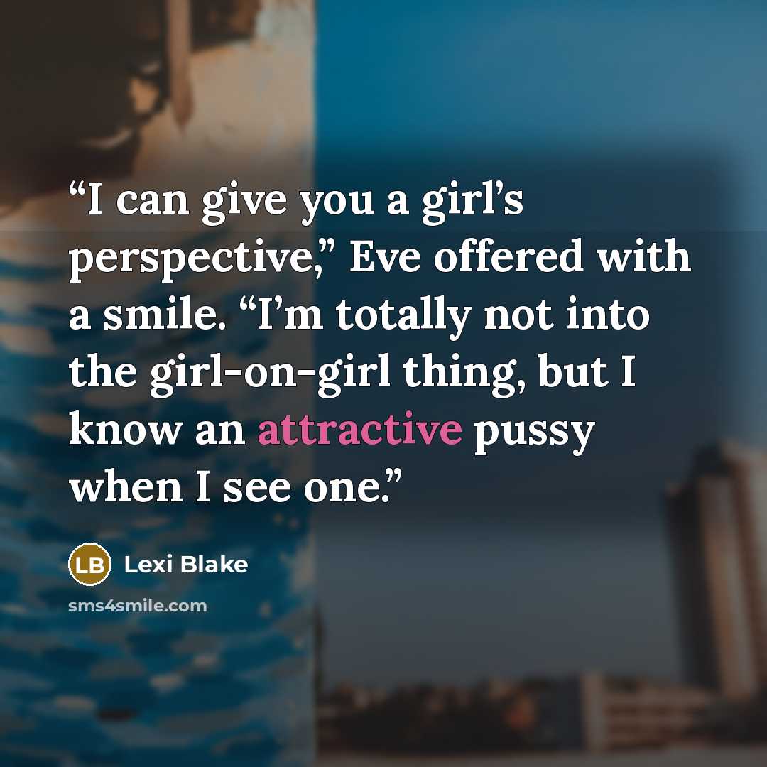“I can give you a girl’s perspective,” Eve offered with a smile. “I’m totally not into the girl-on-girl thing, but I know an attractive pussy when I see one.” quote by Lexi Blake