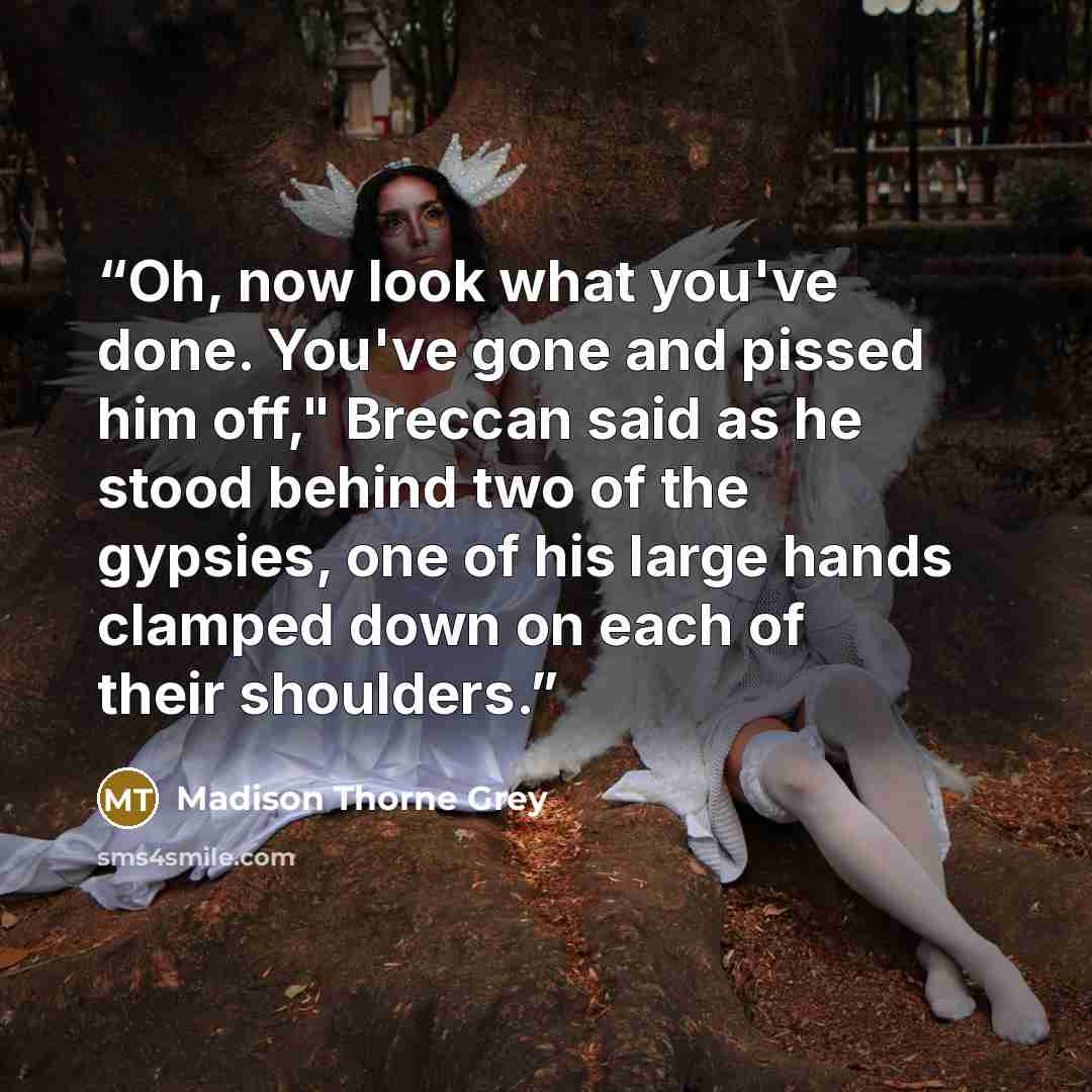 “Oh, now look what you've done. You've gone and pissed him off," Breccan said as he stood behind two of the gypsies, one of his large hands clamped down on each of their shoulders.” quote by Madison Thorne Grey