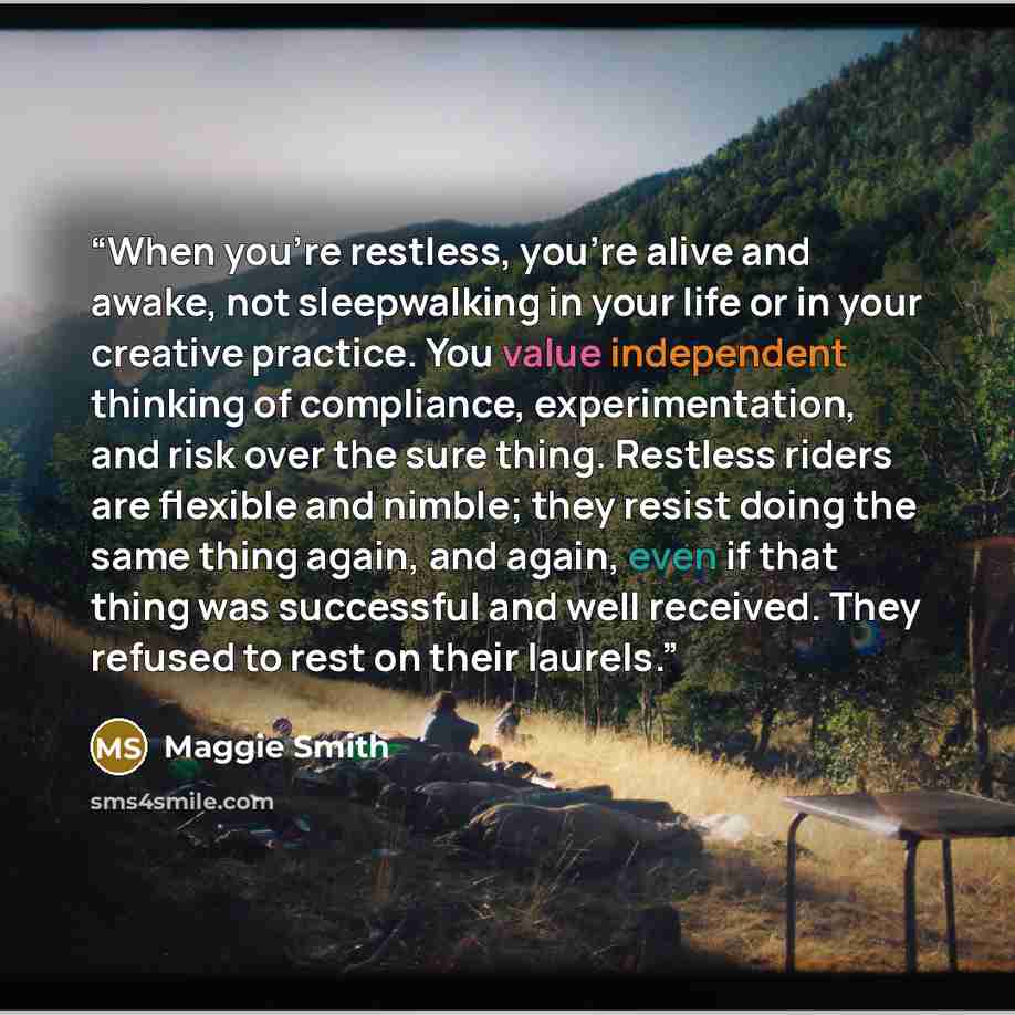 “When you're restless, you're alive and awake, not sleepwalking in your life or in your creative practice. You value independent thinking of compliance, experimentation, and risk over the sure thing. Restless riders are flexible and nimble; they resist doing the same thing again, and again, even if…” quote by Maggie Smith