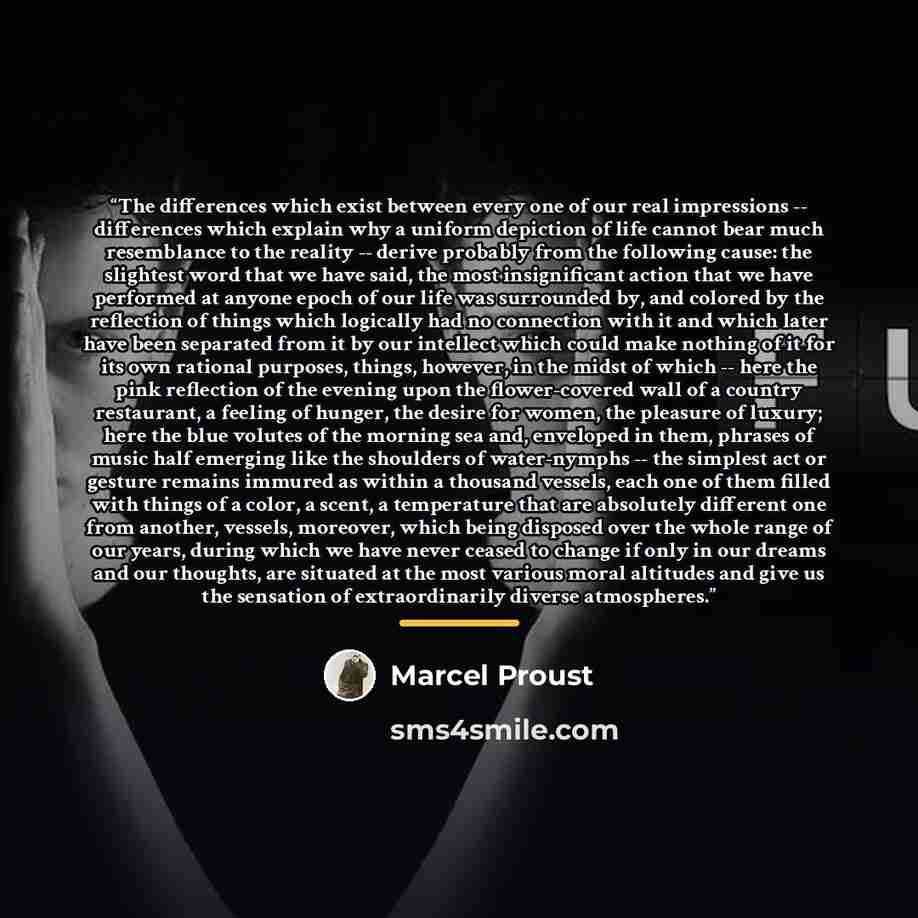 “The differences which exist between every one of our real impressions -- differences which explain why a uniform depiction of life cannot bear much resemblance to the reality -- derive probably from the following cause: the slightest word that we have said, the most insignificant action that we…” quote by Marcel Proust