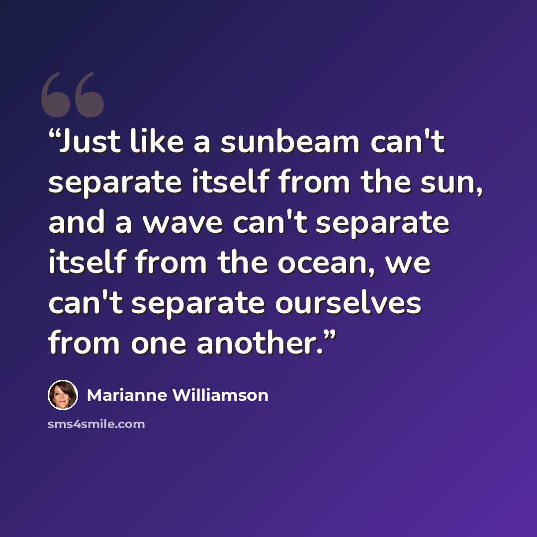 “Just like a sunbeam can't separate itself from the sun, and a wave can't separate itself from the ocean, we can't separate ourselves from one another.” quote by Marianne Williamson