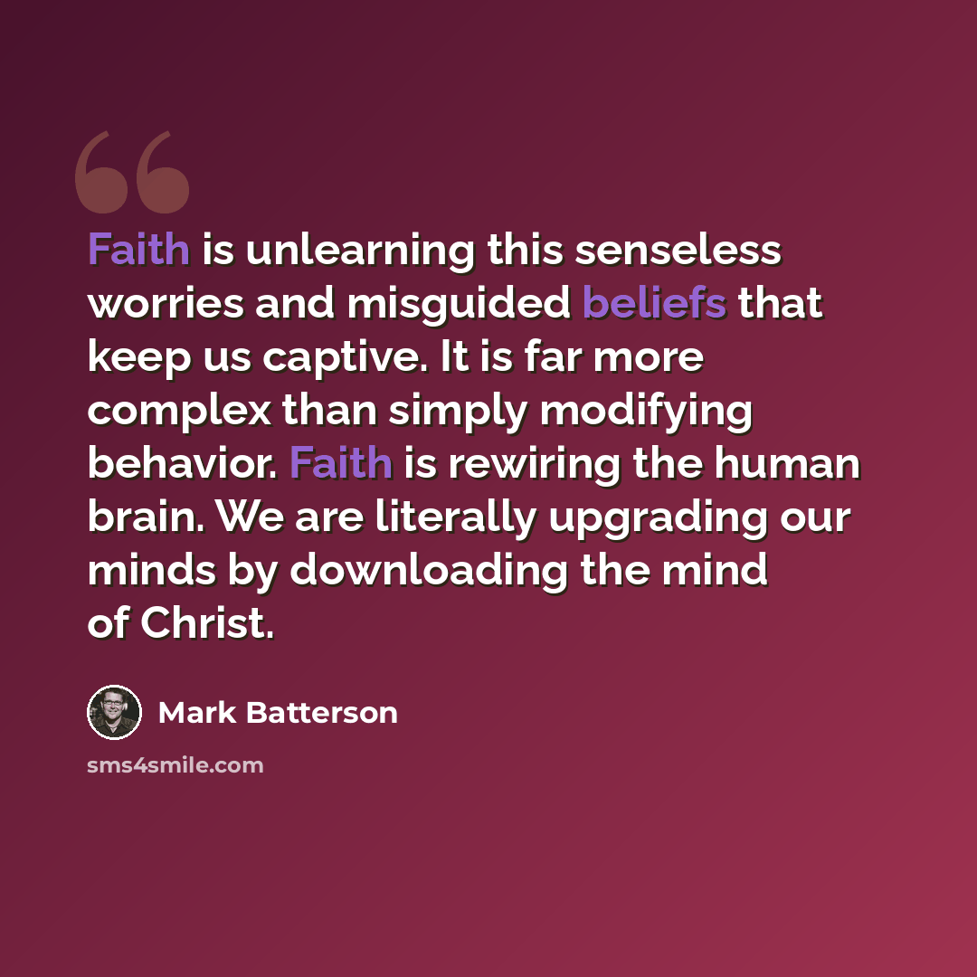 “Faith is unlearning this senseless worries and misguided beliefs that keep us captive. It is far more complex than simply modifying behavior. Faith is rewiring the human brain. We are literally upgrading our minds by downloading the mind of Christ.” quote by Mark Batterson