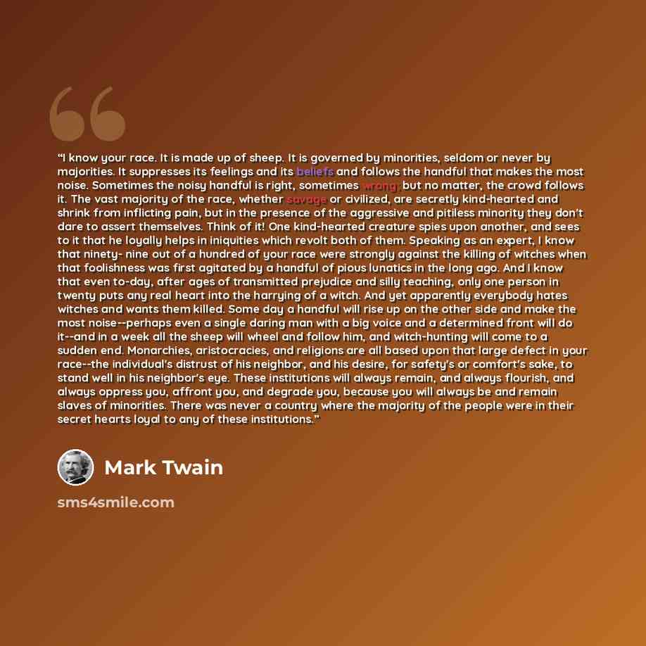 “I know your race. It is made up of sheep. It is governed by minorities, seldom or never by majorities. It suppresses its feelings and its beliefs and follows the handful that makes the most noise. Sometimes the noisy handful is right, sometimes wrong; but no matter, the crowd follows it. The vast…” quote by Mark Twain