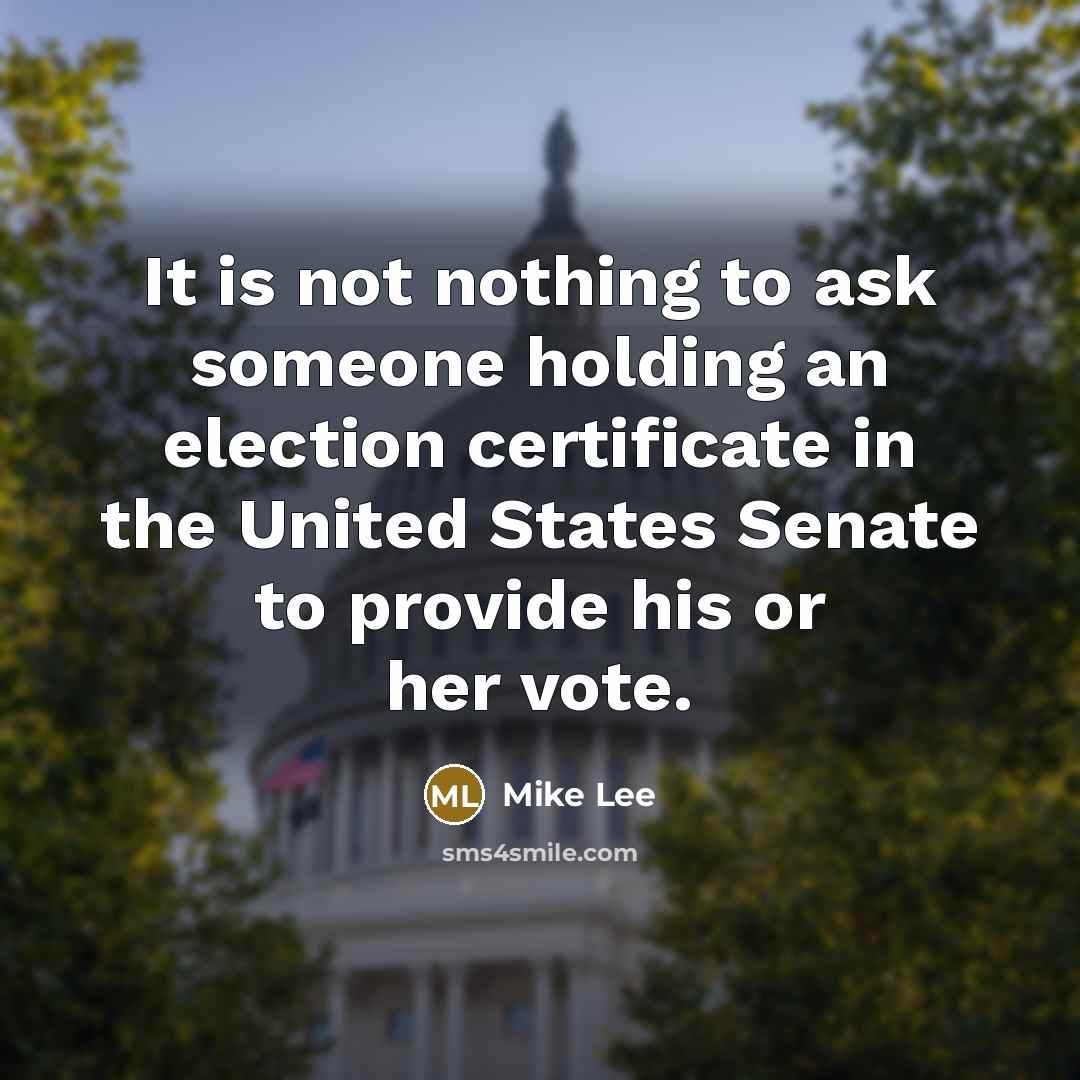 “It is not nothing to ask someone holding an election certificate in the United States Senate to provide his or her vote.” quote by Mike Lee