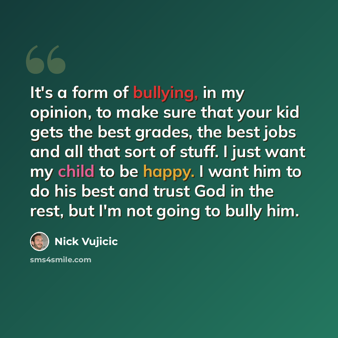 “It's a form of bullying, in my opinion, to make sure that your kid gets the best grades, the best jobs and all that sort of stuff. I just want my child to be happy. I want him to do his best and trust God in the rest, but I'm not going to bully him.” quote by Nick Vujicic