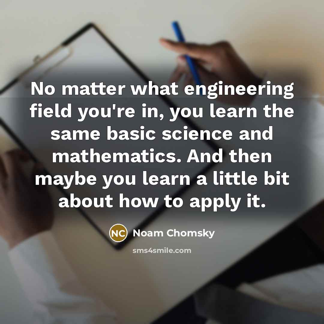 “No matter what engineering field you're in, you learn the same basic science and mathematics. And then maybe you learn a little bit about how to apply it.” quote by Noam Chomsky