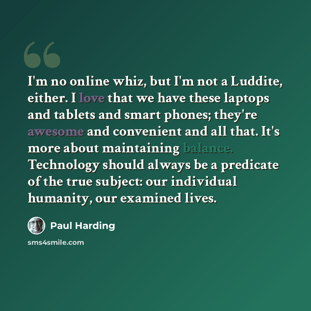 “I'm no online whiz, but I'm not a Luddite, either. I love that we have these laptops and tablets and smart phones; they're awesome and convenient and all that. It's more about maintaining balance. Technology should always be a predicate of the true subject: our individual humanity, our examined…” quote by Paul Harding