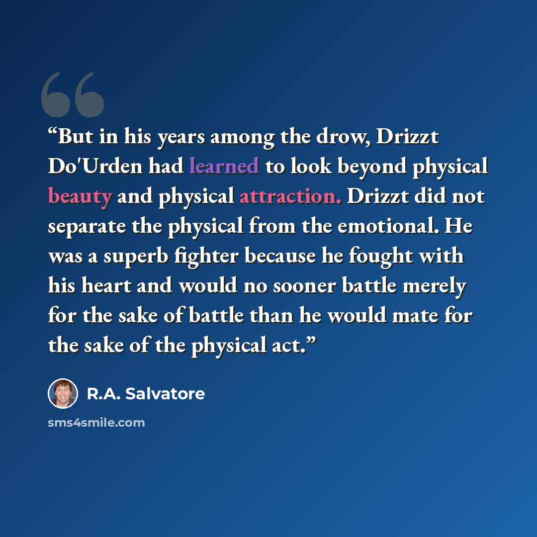 “But in his years among the drow, Drizzt Do'Urden had learned to look beyond physical beauty and physical attraction. Drizzt did not separate the physical from the emotional. He was a superb fighter because he fought with his heart and would no sooner battle merely for the sake of battle than he…” quote by R.A. Salvatore