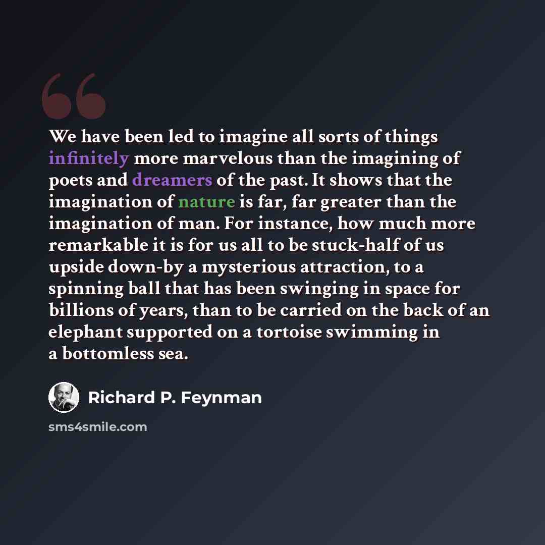 “We have been led to imagine all sorts of things infinitely more marvelous than the imagining of poets and dreamers of the past. It shows that the imagination of nature is far, far greater than the imagination of man. For instance, how much more remarkable it is for us all to be stuck-half of us…” quote by Richard P. Feynman