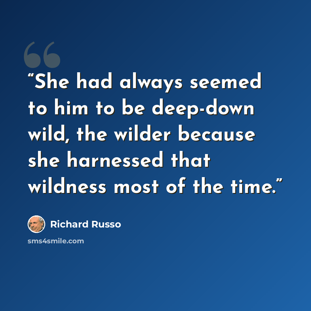 “She had always seemed to him to be deep-down wild, the wilder because she harnessed that wildness most of the time.” quote by Richard Russo