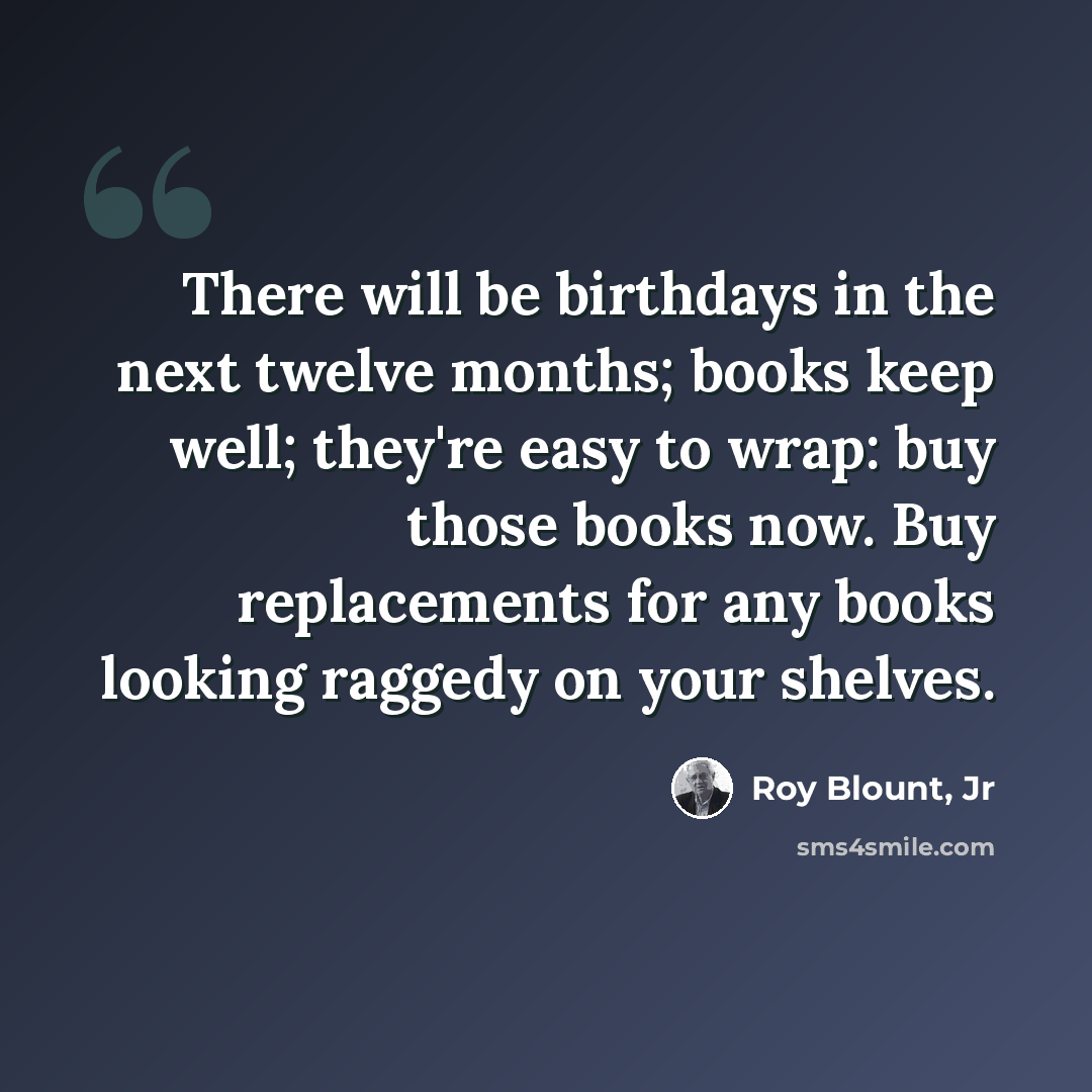 “There will be birthdays in the next twelve months; books keep well; they're easy to wrap: buy those books now. Buy replacements for any books looking raggedy on your shelves.” quote by Roy Blount, Jr