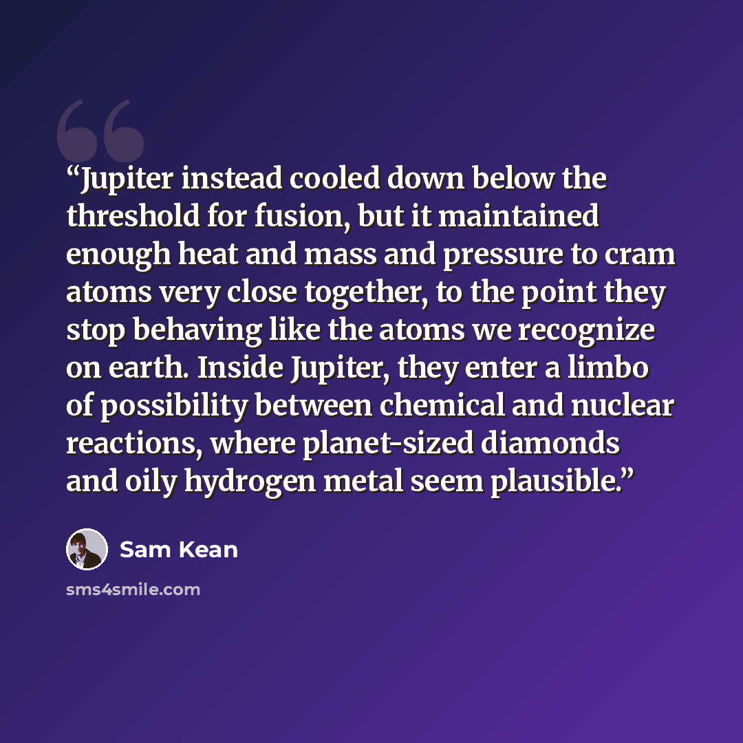“Jupiter instead cooled down below the threshold for fusion, but it maintained enough heat and mass and pressure to cram atoms very close together, to the point they stop behaving like the atoms we recognize on earth. Inside Jupiter, they enter a limbo of possibility between chemical and nuclear…” quote by Sam Kean