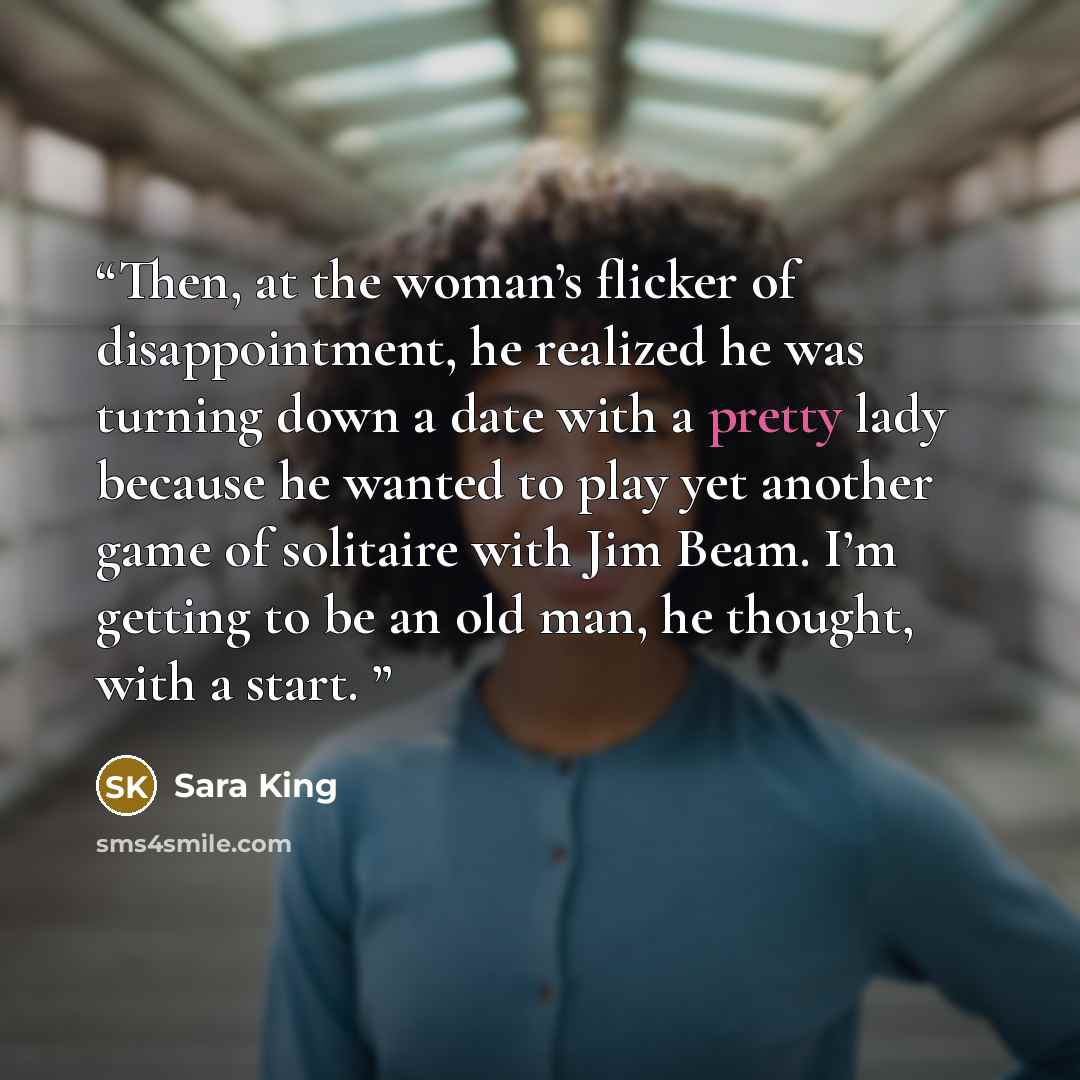 “Then, at the woman’s flicker of disappointment, he realized he was turning down a date with a pretty lady because he wanted to play yet another game of solitaire with Jim Beam. I’m getting to be an old man, he thought, with a start.” quote by Sara King