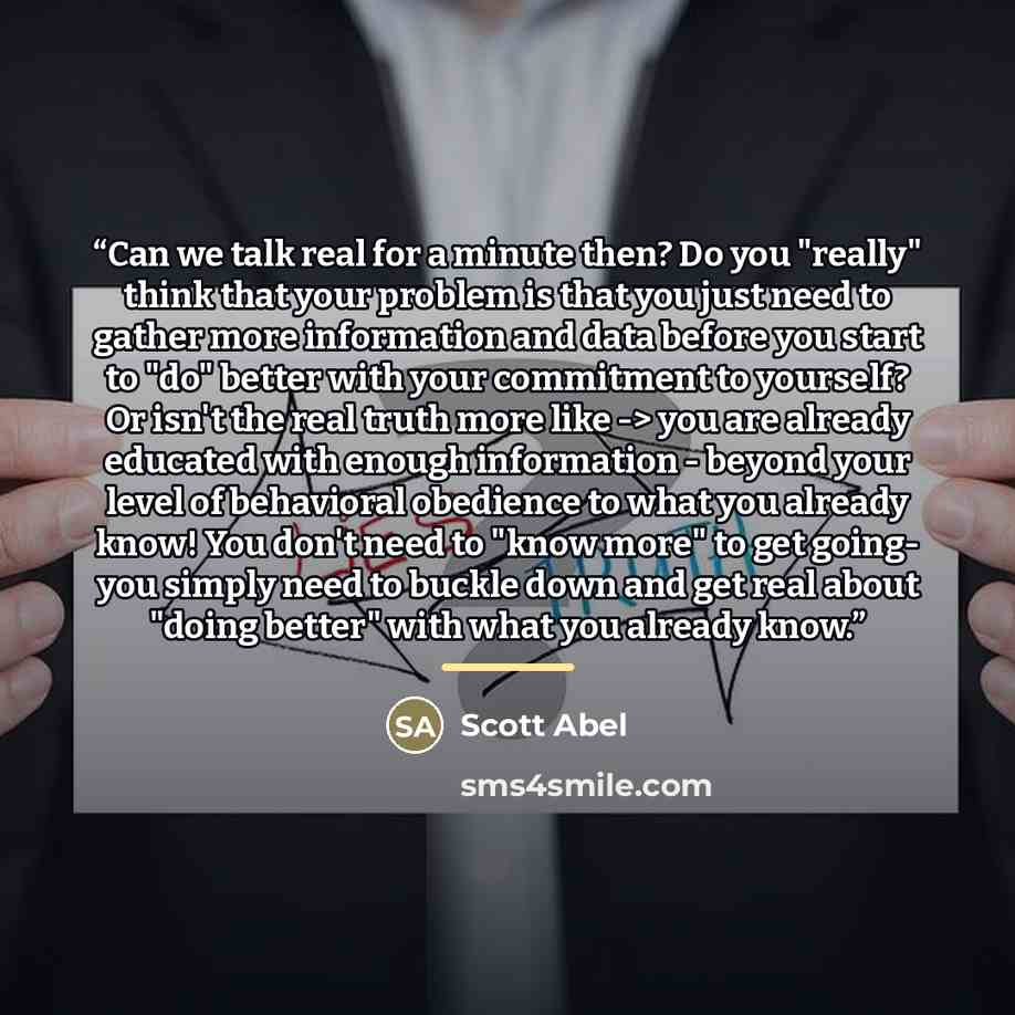 “Can we talk real for a minute then? Do you "really" think that your problem is that you just need to gather more information and data before you start to "do" better with your commitment to yourself? Or isn't the real truth more like -> you are already educated with enough information - beyond…” quote by Scott Abel