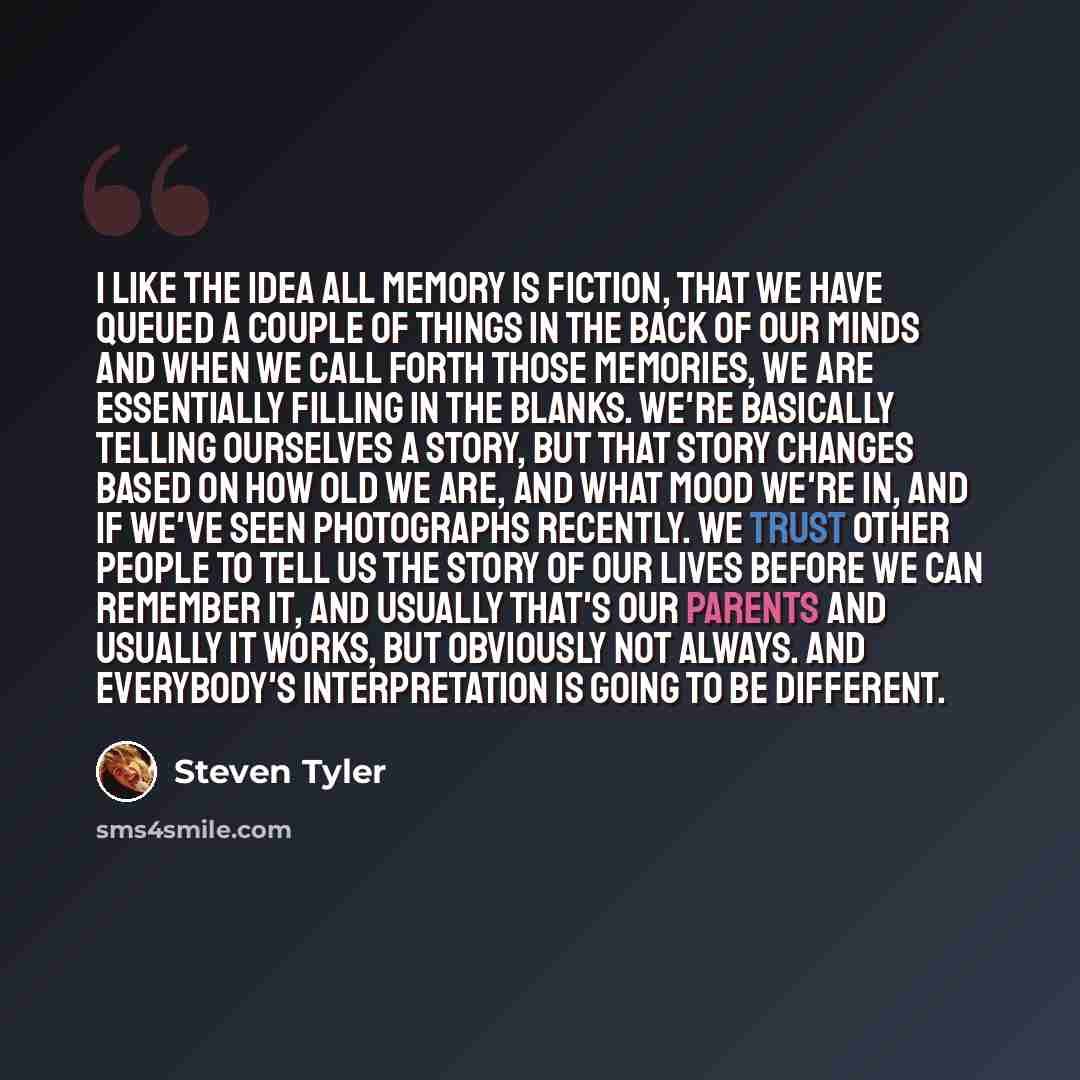 “I like the idea all memory is fiction, that we have queued a couple of things in the back of our minds and when we call forth those memories, we are essentially filling in the blanks. We're basically telling ourselves a story, but that story changes based on how old we are, and what mood we're in…” quote by Steven Tyler