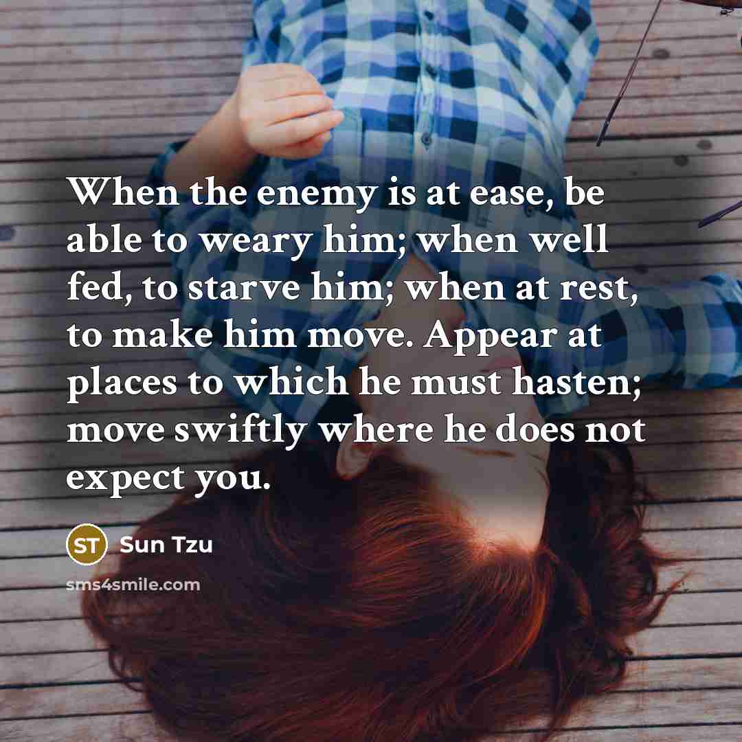 “When the enemy is at ease, be able to weary him; when well fed, to starve him; when at rest, to make him move. Appear at places to which he must hasten; move swiftly where he does not expect you.” quote by Sun Tzu