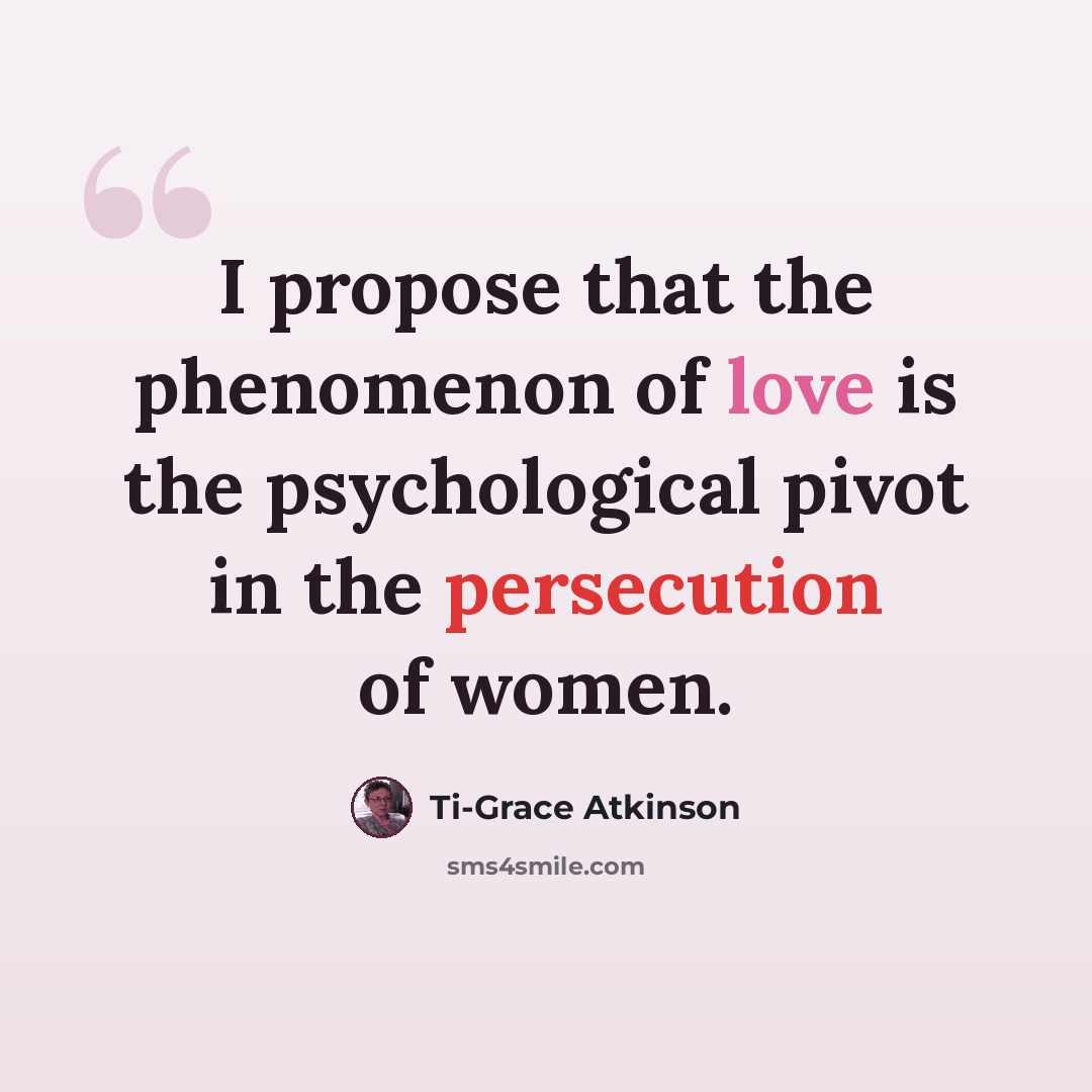 “I propose that the phenomenon of love is the psychological pivot in the persecution of women.” quote by Ti-Grace Atkinson