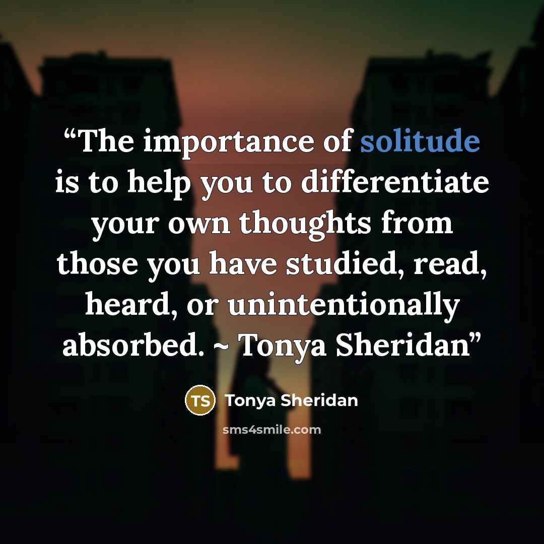 “The importance of solitude is to help you to differentiate your own thoughts from those you have studied, read, heard, or unintentionally absorbed. ~ Tonya Sheridan” quote by Tonya Sheridan