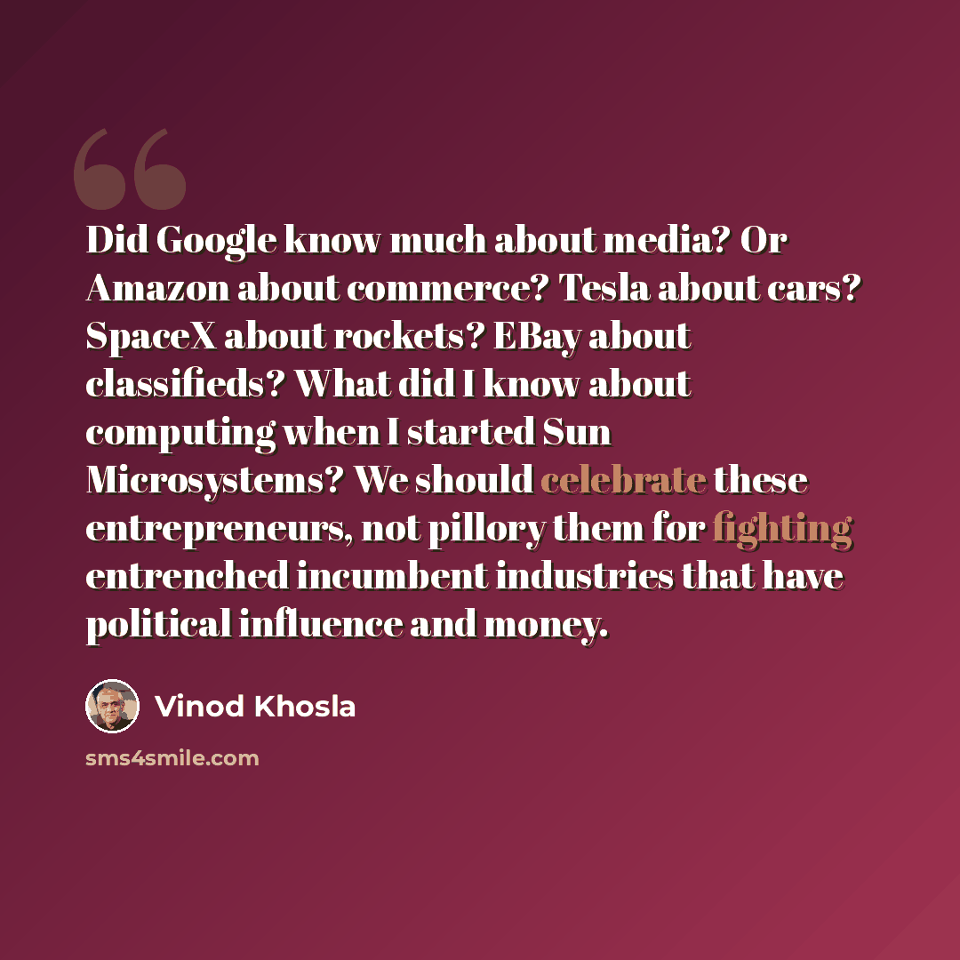 “Did Google know much about media? Or Amazon about commerce? Tesla about cars? SpaceX about rockets? EBay about classifieds? What did I know about computing when I started Sun Microsystems? We should celebrate these entrepreneurs, not pillory them for fighting entrenched incumbent industries that…” quote by Vinod Khosla