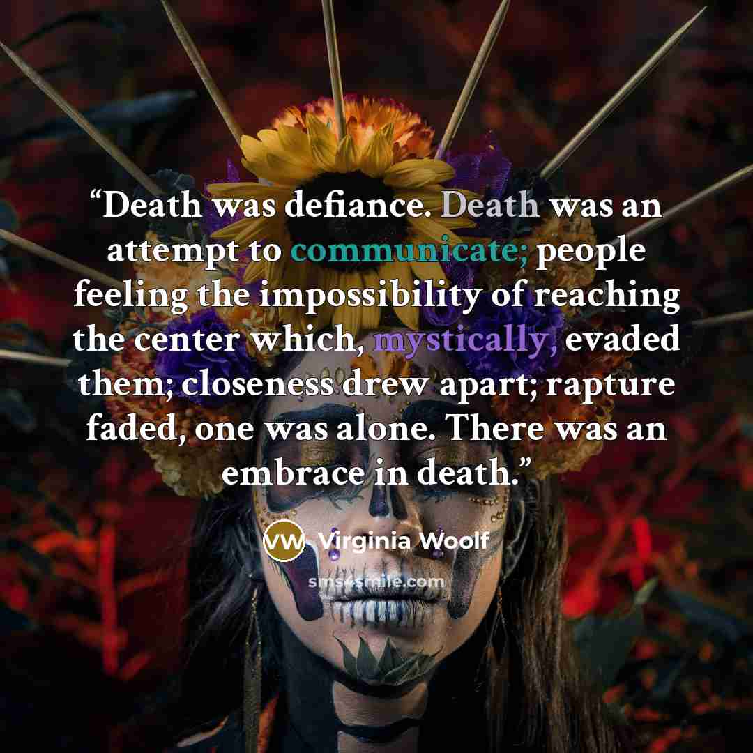 “Death was defiance. Death was an attempt to communicate; people feeling the impossibility of reaching the center which, mystically, evaded them; closeness drew apart; rapture faded, one was alone. There was an embrace in death.” quote by Virginia Woolf