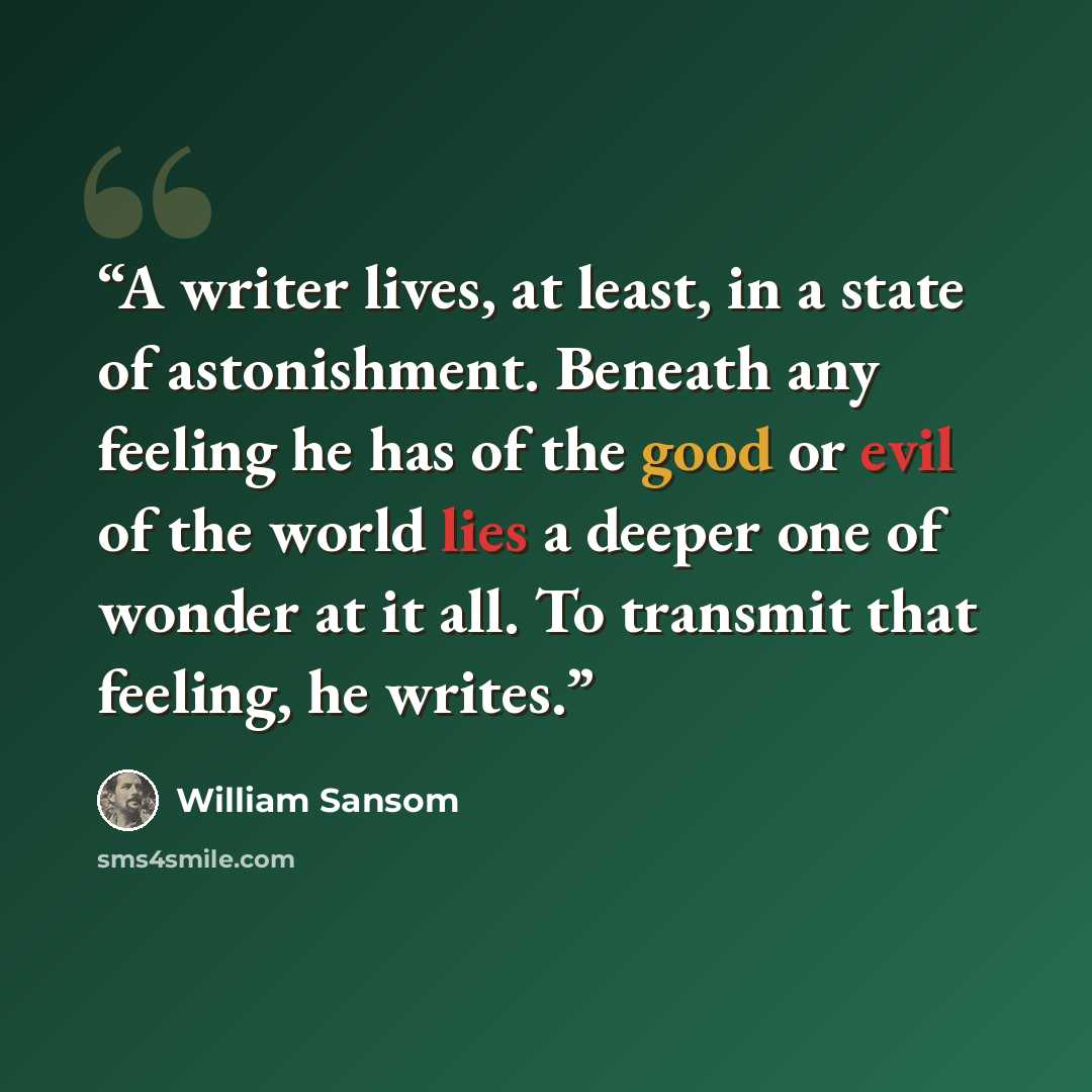 “A writer lives, at least, in a state of astonishment. Beneath any feeling he has of the good or evil of the world lies a deeper one of wonder at it all. To transmit that feeling, he writes.” quote by William Sansom