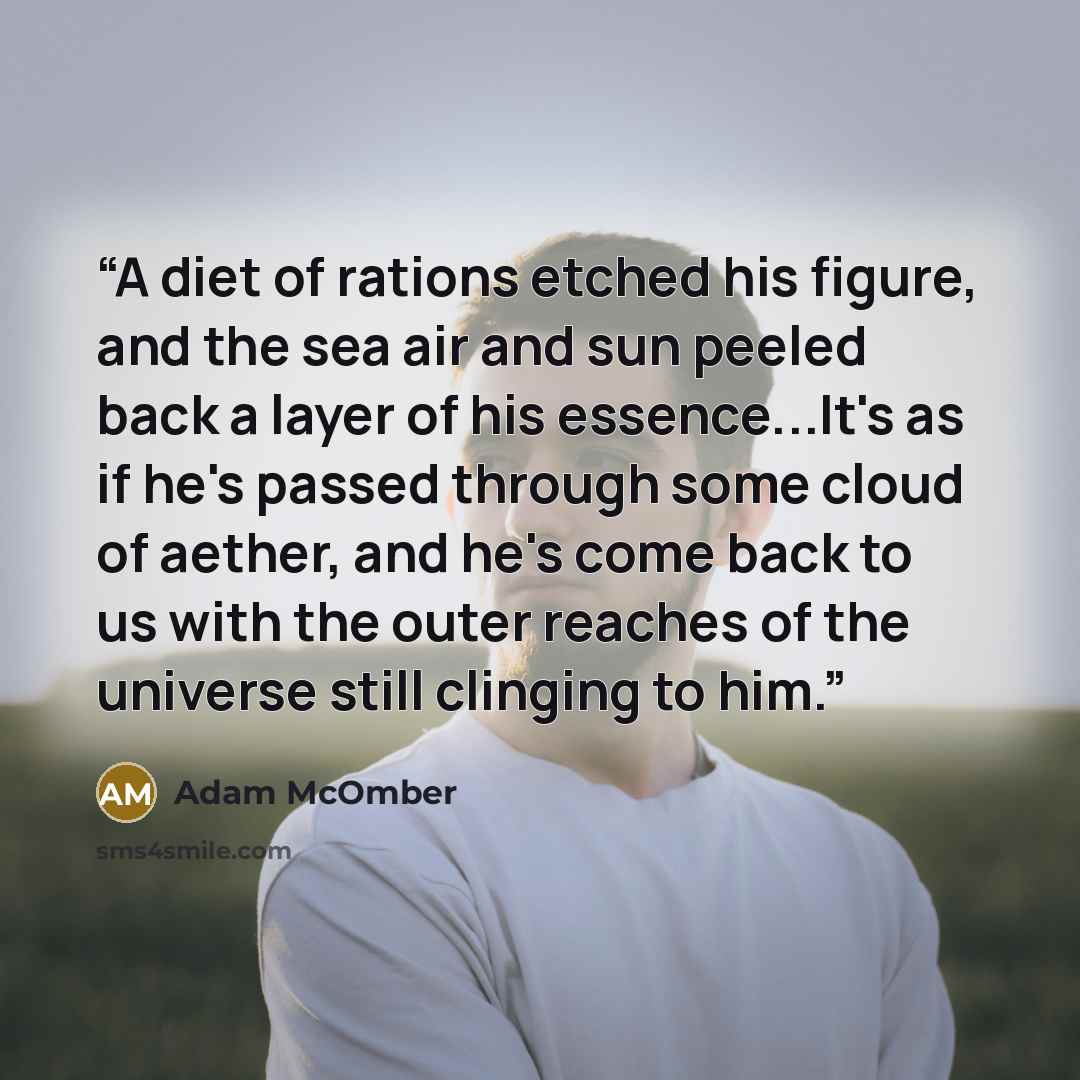 “A diet of rations etched his figure, and the sea air and sun peeled back a layer of his essence...It's as if he's passed through some cloud of aether, and he's come back to us with the outer reaches of the universe still clinging to him.” quote by Adam McOmber