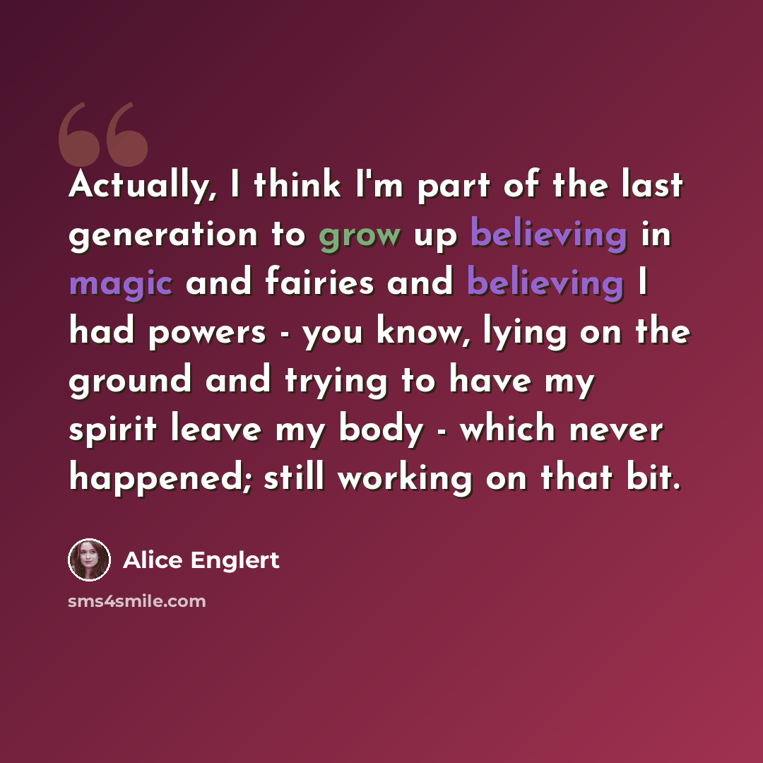 “Actually, I think I'm part of the last generation to grow up believing in magic and fairies and believing I had powers - you know, lying on the ground and trying to have my spirit leave my body - which never happened; still working on that bit.” quote by Alice Englert