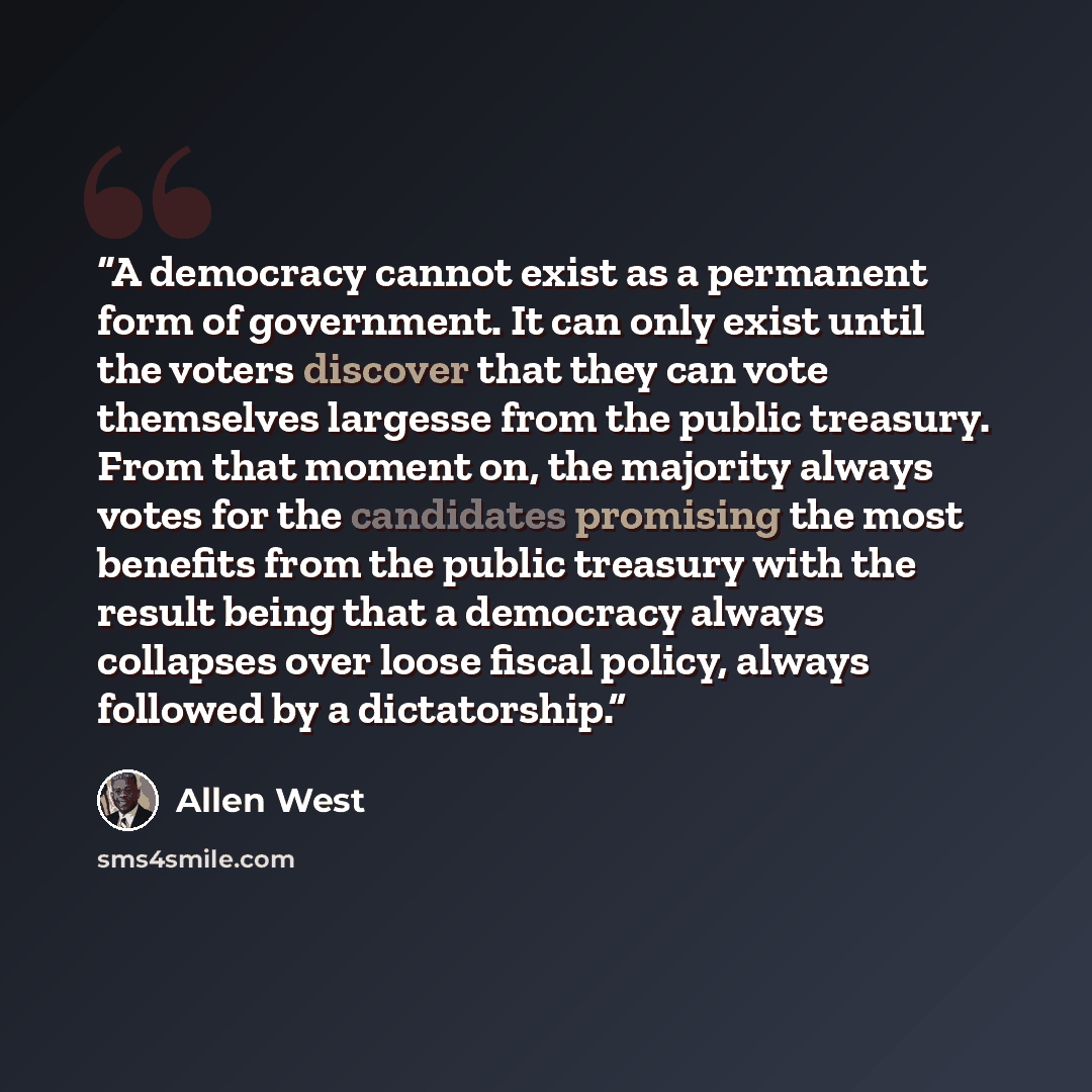 “A democracy cannot exist as a permanent form of government. It can only exist until the voters discover that they can vote themselves largesse from the public treasury. From that moment on, the majority always votes for the candidates promising the most benefits from the public treasury with the…” quote by Allen West