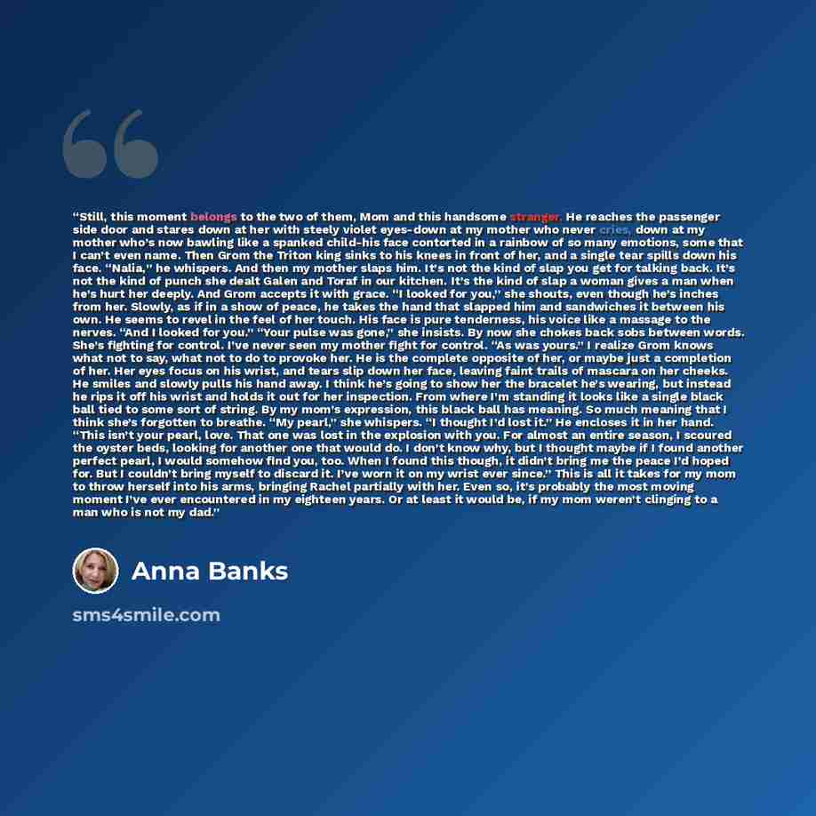 “Still, this moment belongs to the two of them, Mom and this handsome stranger. He reaches the passenger side door and stares down at her with steely violet eyes-down at my mother who never cries, down at my mother who’s now bawling like a spanked child-his face contorted in a rainbow of so many…” quote by Anna Banks