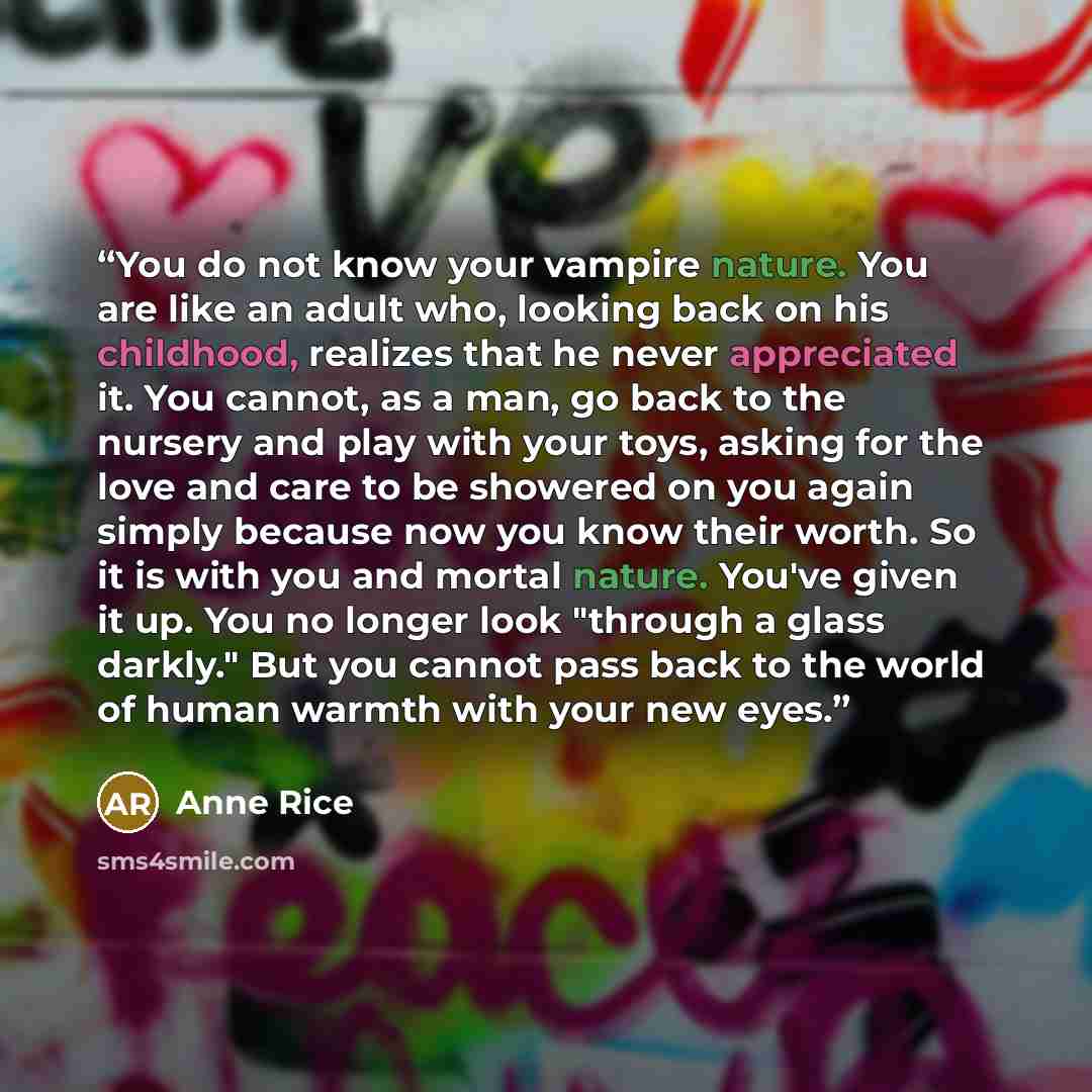 “You do not know your vampire nature. You are like an adult who, looking back on his childhood, realizes that he never appreciated it. You cannot, as a man, go back to the nursery and play with your toys, asking for the love and care to be showered on you again simply because now you know their…” quote by Anne Rice