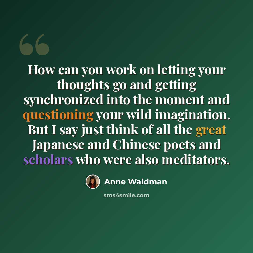 “How can you work on letting your thoughts go and getting synchronized into the moment and questioning your wild imagination. But I say just think of all the great Japanese and Chinese poets and scholars who were also meditators.” quote by Anne Waldman