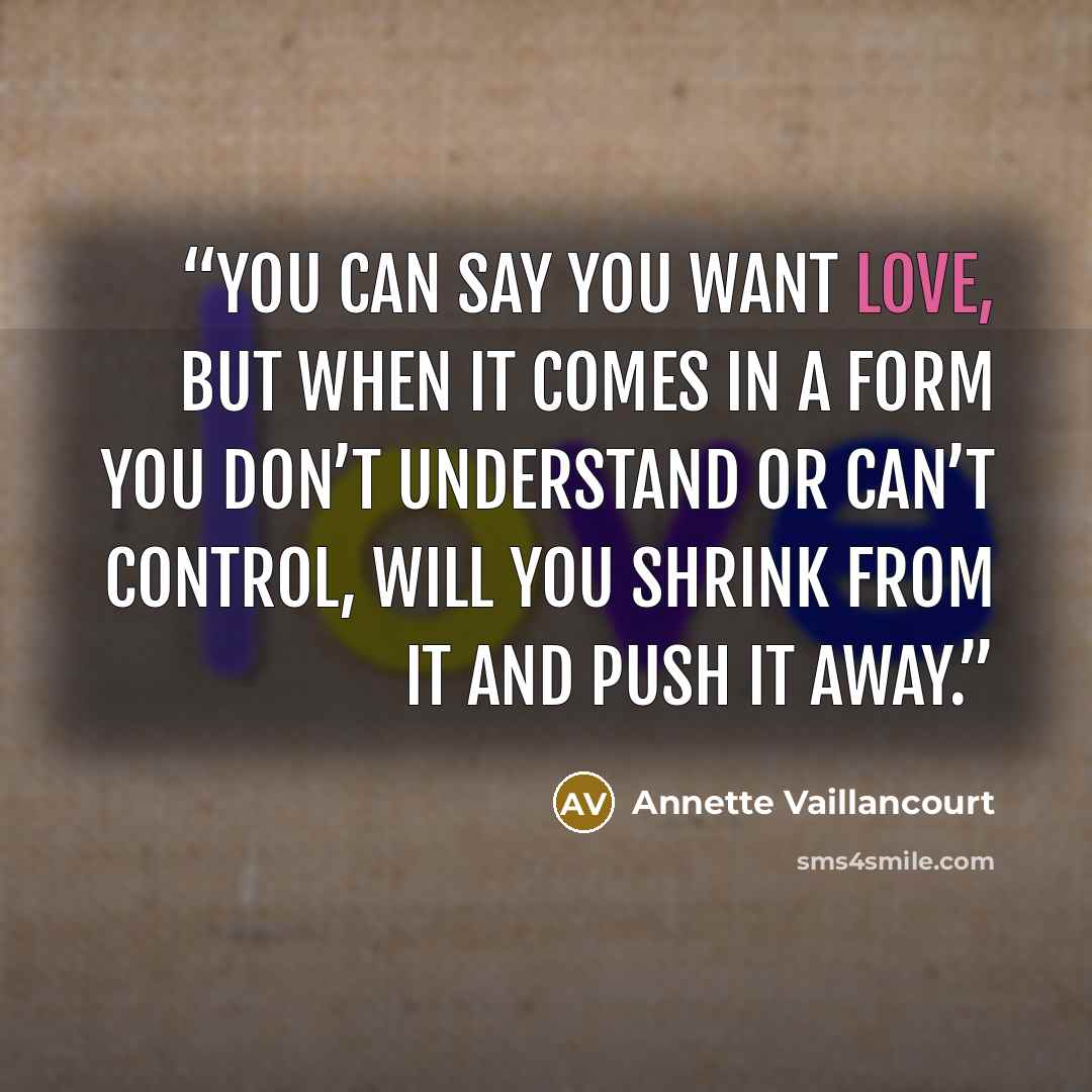 “You can say you want love, but when it comes in a form you don’t understand or can’t control, will you shrink from it and push it away.” quote by Annette Vaillancourt