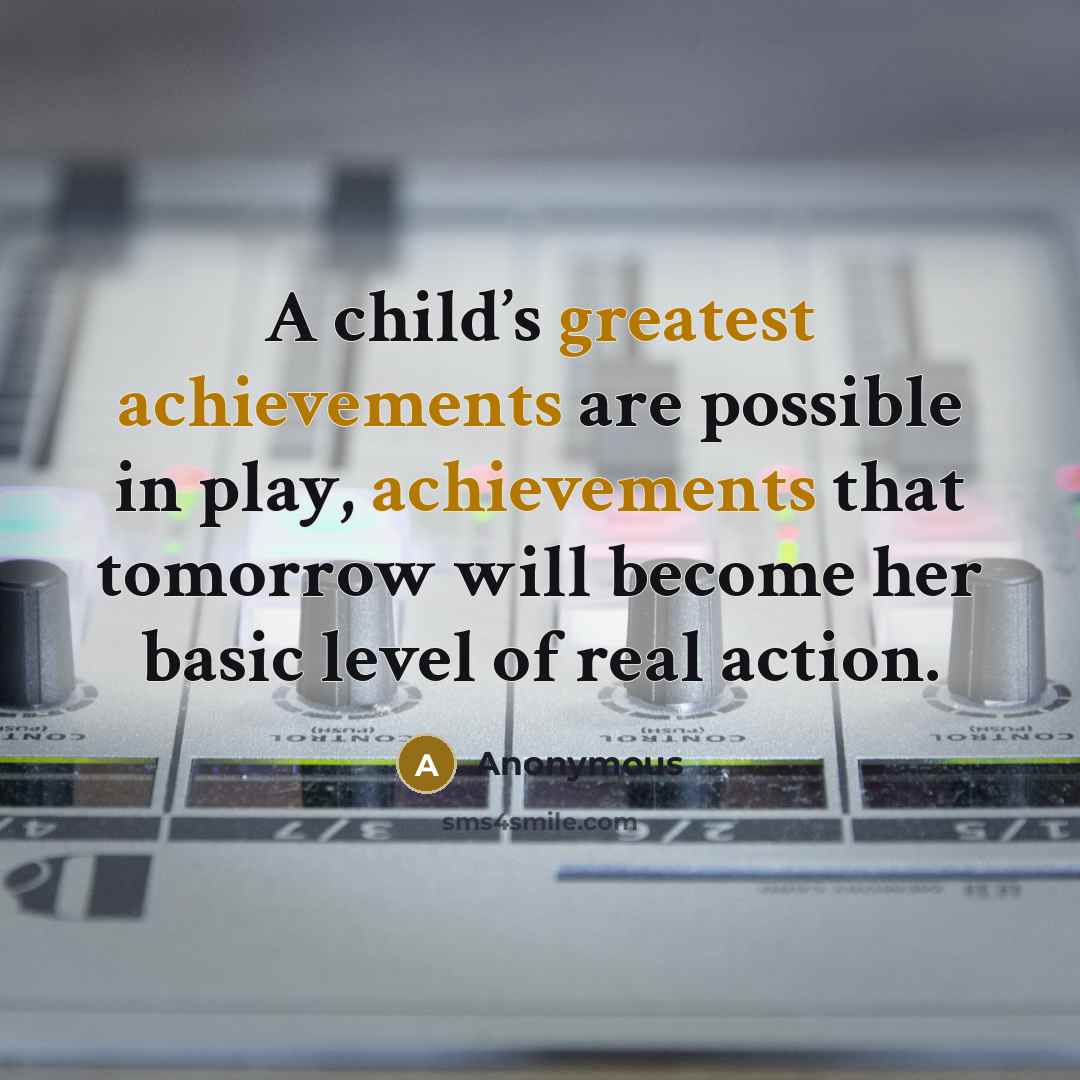 “A child’s greatest achievements are possible in play, achievements that tomorrow will become her basic level of real action.” quote by Anonymous