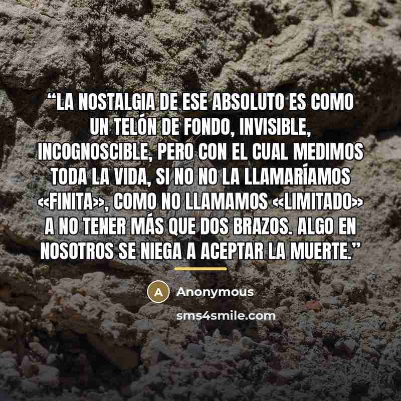 “La nostalgia de ese absoluto es como un telón de fondo, invisible, incognoscible, pero con el cual medimos toda la vida, si no no la llamaríamos «finita», como no llamamos «limitado» a no tener más que dos brazos. Algo en nosotros se niega a aceptar la muerte.” quote by Anonymous