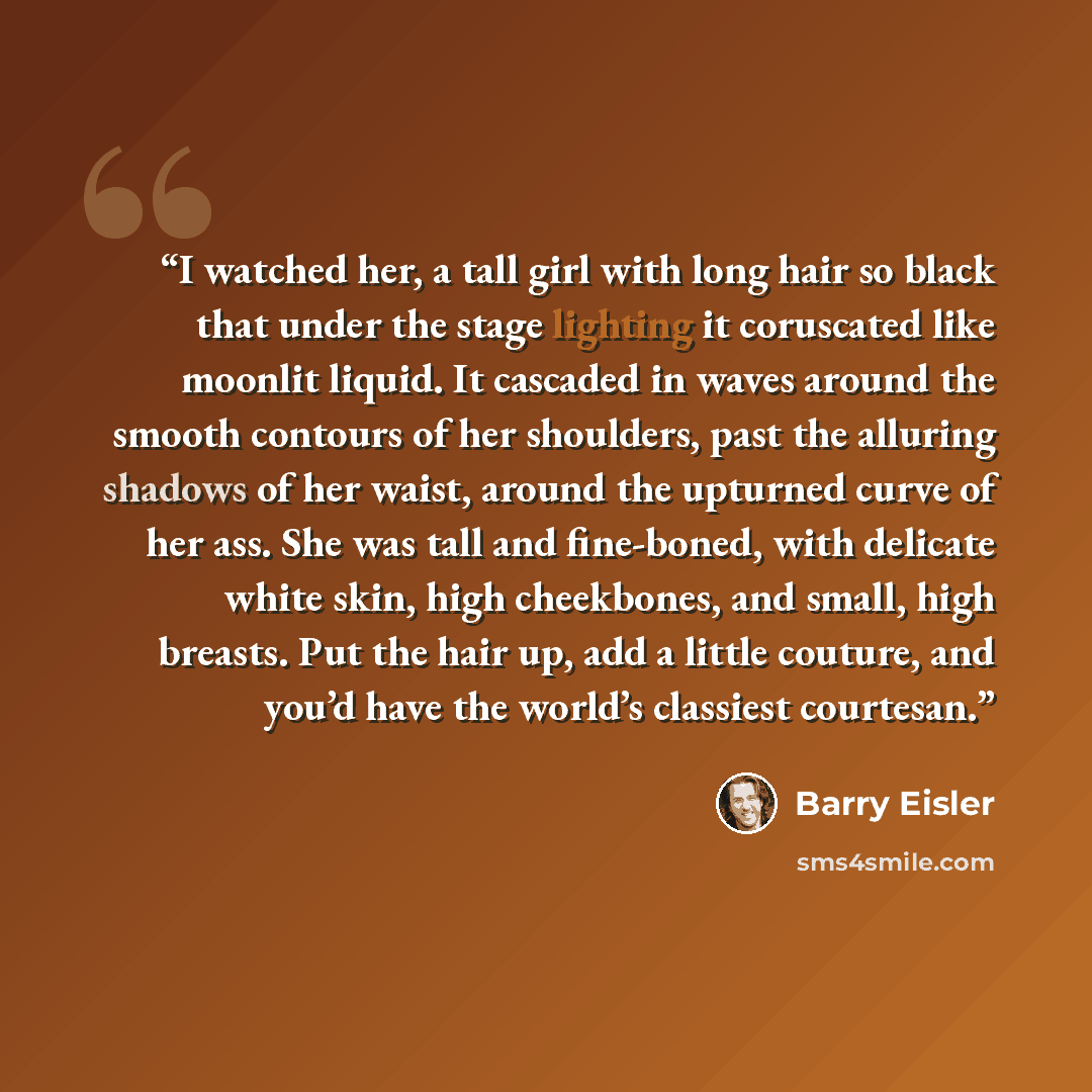 “I watched her, a tall girl with long hair so black that under the stage lighting it coruscated like moonlit liquid. It cascaded in waves around the smooth contours of her shoulders, past the alluring shadows of her waist, around the upturned curve of her ass. She was tall and fine-boned, with…” quote by Barry Eisler