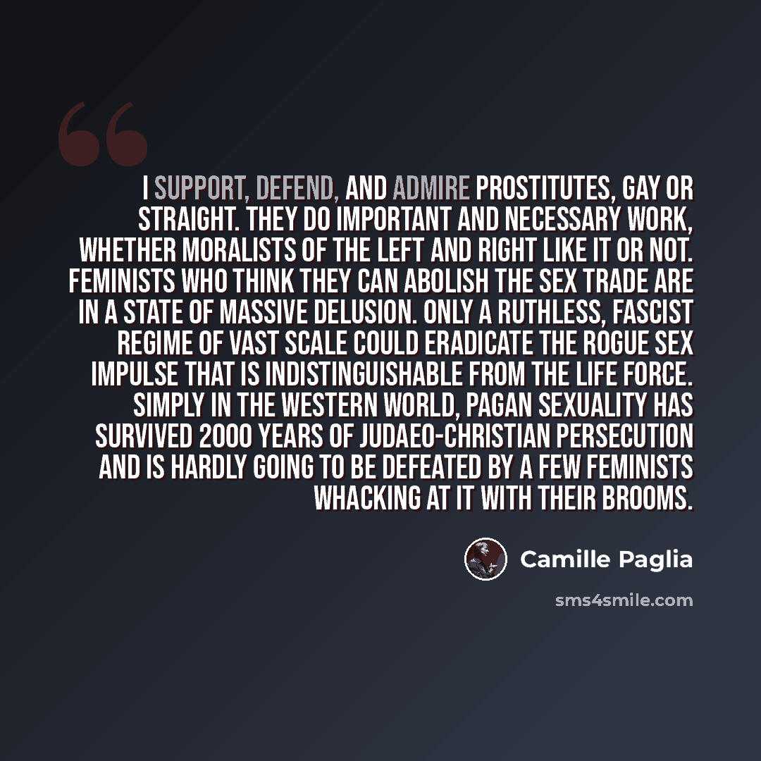 “I support, defend, and admire prostitutes, gay or straight. They do important and necessary work, whether moralists of the Left and Right like it or not. Feminists who think they can abolish the sex trade are in a state of massive delusion. Only a ruthless, fascist regime of vast scale could…” quote by Camille Paglia